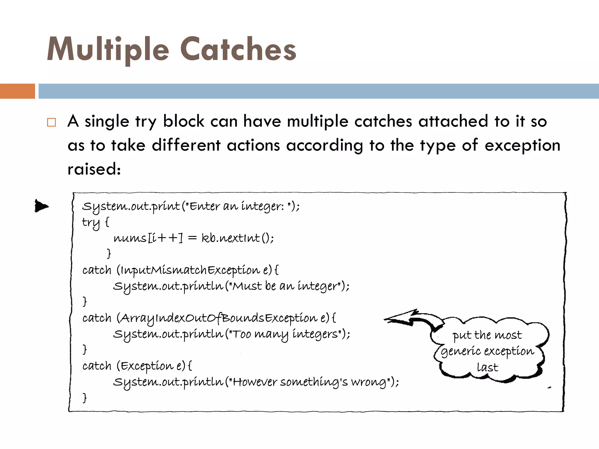 Multiple Catches
   A single try block can have multiple catches attached to it so
    as to take different actions according to the type of exception
    raised:
     System.out.print("Enter an integer: ");
     try {
           nums[i++] = kb.nextInt();
         }
     catch (InputMismatchException e){
           System.out.println("Must be an integer");
     }
     catch (ArrayIndexOutOfBoundsException e){
           System.out.println("Too many integers");             put the most
     }                                                        generic exception
     catch (Exception e){                                           last
           System.out.println("However something's wrong");
     }
 