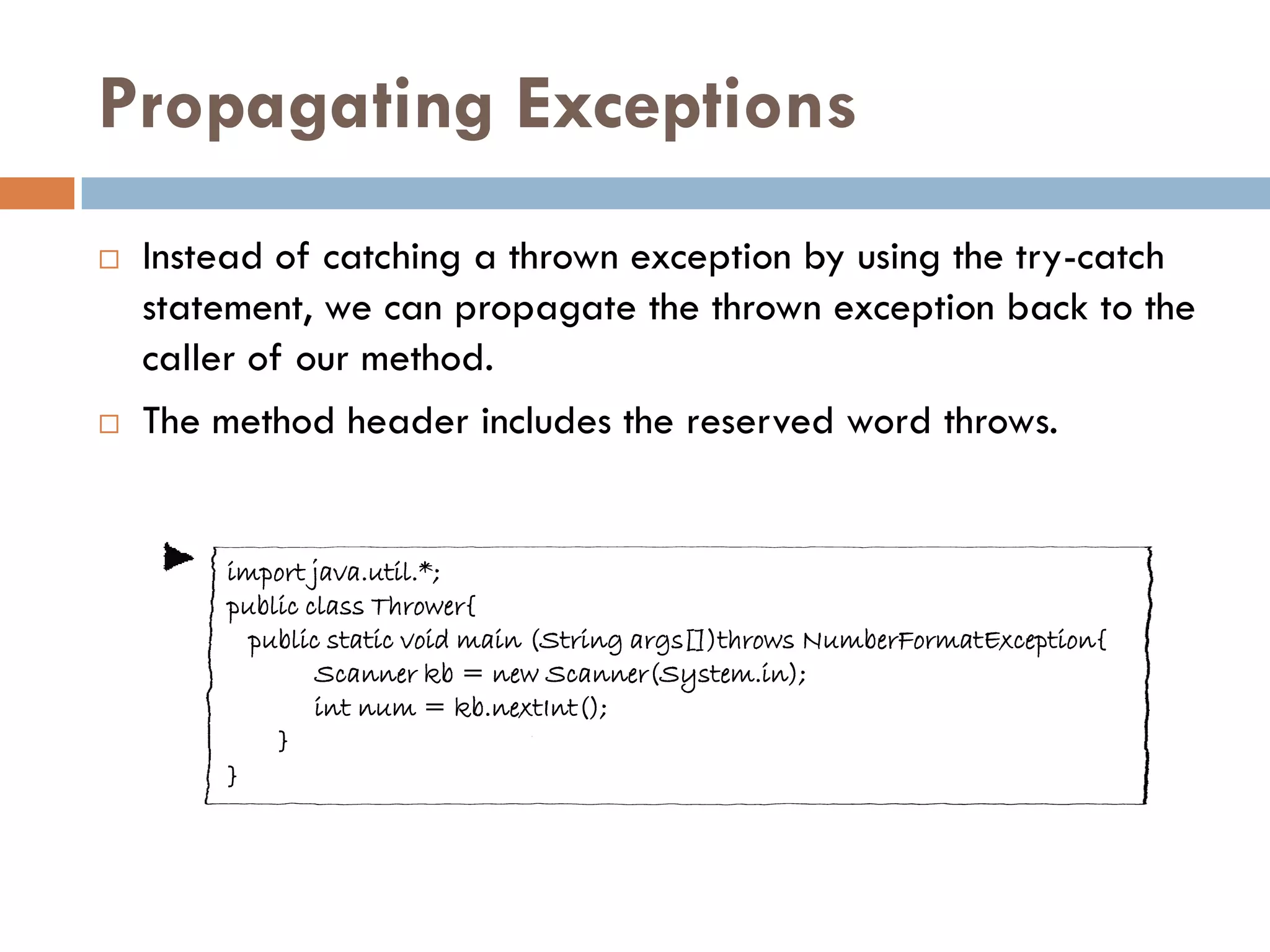 Propagating Exceptions
   Instead of catching a thrown exception by using the try-catch
    statement, we can propagate the thrown exception back to the
    caller of our method.
   The method header includes the reserved word throws.


        import java.util.*;
        public class Thrower{
          public static void main (String args[])throws NumberFormatException{
                Scanner kb = new Scanner(System.in);
                int num = kb.nextInt();
            }
        }
 