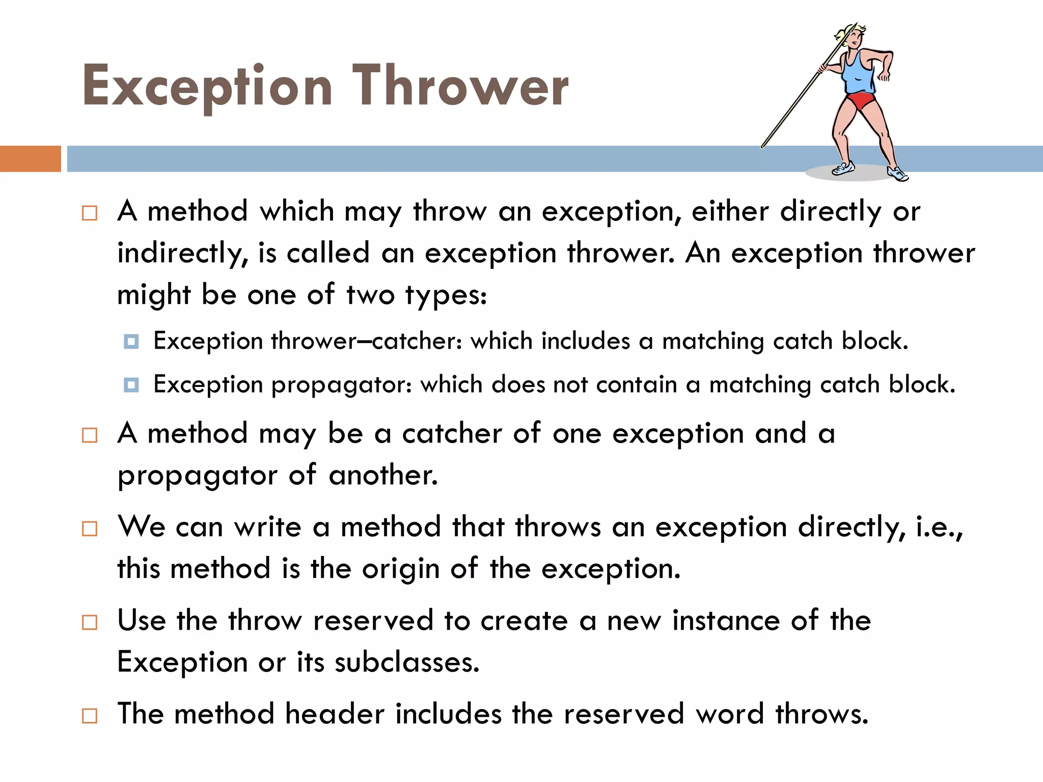Exception Thrower
   A method which may throw an exception, either directly or
    indirectly, is called an exception thrower. An exception thrower
    might be one of two types:
       Exception thrower–catcher: which includes a matching catch block.
       Exception propagator: which does not contain a matching catch block.
   A method may be a catcher of one exception and a
    propagator of another.
   We can write a method that throws an exception directly, i.e.,
    this method is the origin of the exception.
   Use the throw reserved to create a new instance of the
    Exception or its subclasses.
   The method header includes the reserved word throws.
 