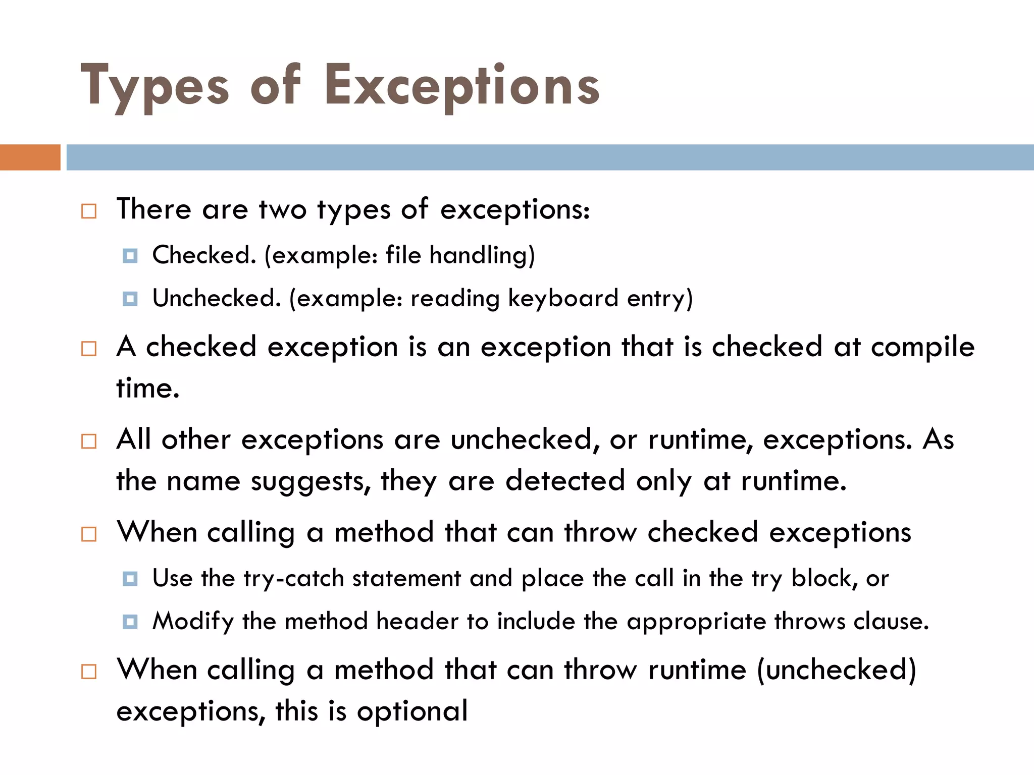 Types of Exceptions
   There are two types of exceptions:
       Checked. (example: file handling)
       Unchecked. (example: reading keyboard entry)
   A checked exception is an exception that is checked at compile
    time.
   All other exceptions are unchecked, or runtime, exceptions. As
    the name suggests, they are detected only at runtime.
   When calling a method that can throw checked exceptions
       Use the try-catch statement and place the call in the try block, or
       Modify the method header to include the appropriate throws clause.
   When calling a method that can throw runtime (unchecked)
    exceptions, this is optional
 