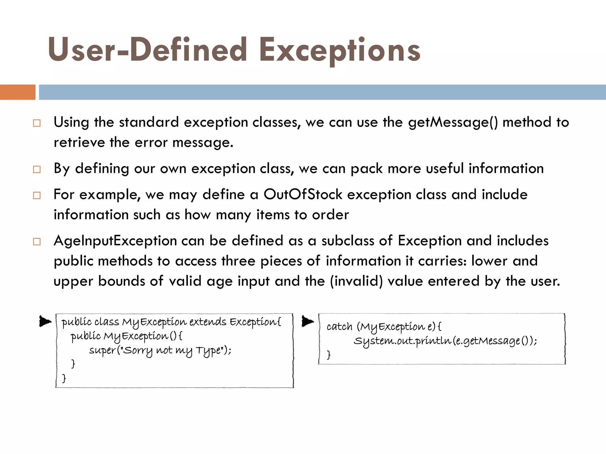 User-Defined Exceptions
   Using the standard exception classes, we can use the getMessage() method to
    retrieve the error message.
   By defining our own exception class, we can pack more useful information
   For example, we may define a OutOfStock exception class and include
    information such as how many items to order
   AgeInputException can be defined as a subclass of Exception and includes
    public methods to access three pieces of information it carries: lower and
    upper bounds of valid age input and the (invalid) value entered by the user.

     public class MyException extends Exception{   catch (MyException e){
       public MyException(){                             System.out.println(e.getMessage());
           super("Sorry not my Type");             }
       }
     }
 