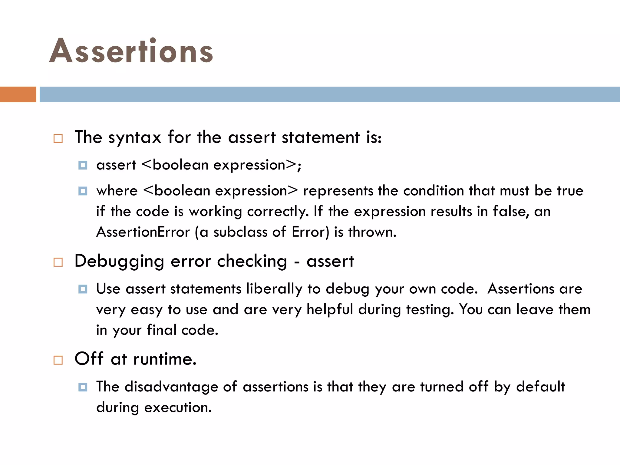 Assertions

   The syntax for the assert statement is:
       assert <boolean expression>;
       where <boolean expression> represents the condition that must be true
        if the code is working correctly. If the expression results in false, an
        AssertionError (a subclass of Error) is thrown.
   Debugging error checking - assert
       Use assert statements liberally to debug your own code. Assertions are
        very easy to use and are very helpful during testing. You can leave them
        in your final code.
   Off at runtime.
       The disadvantage of assertions is that they are turned off by default
        during execution.
 