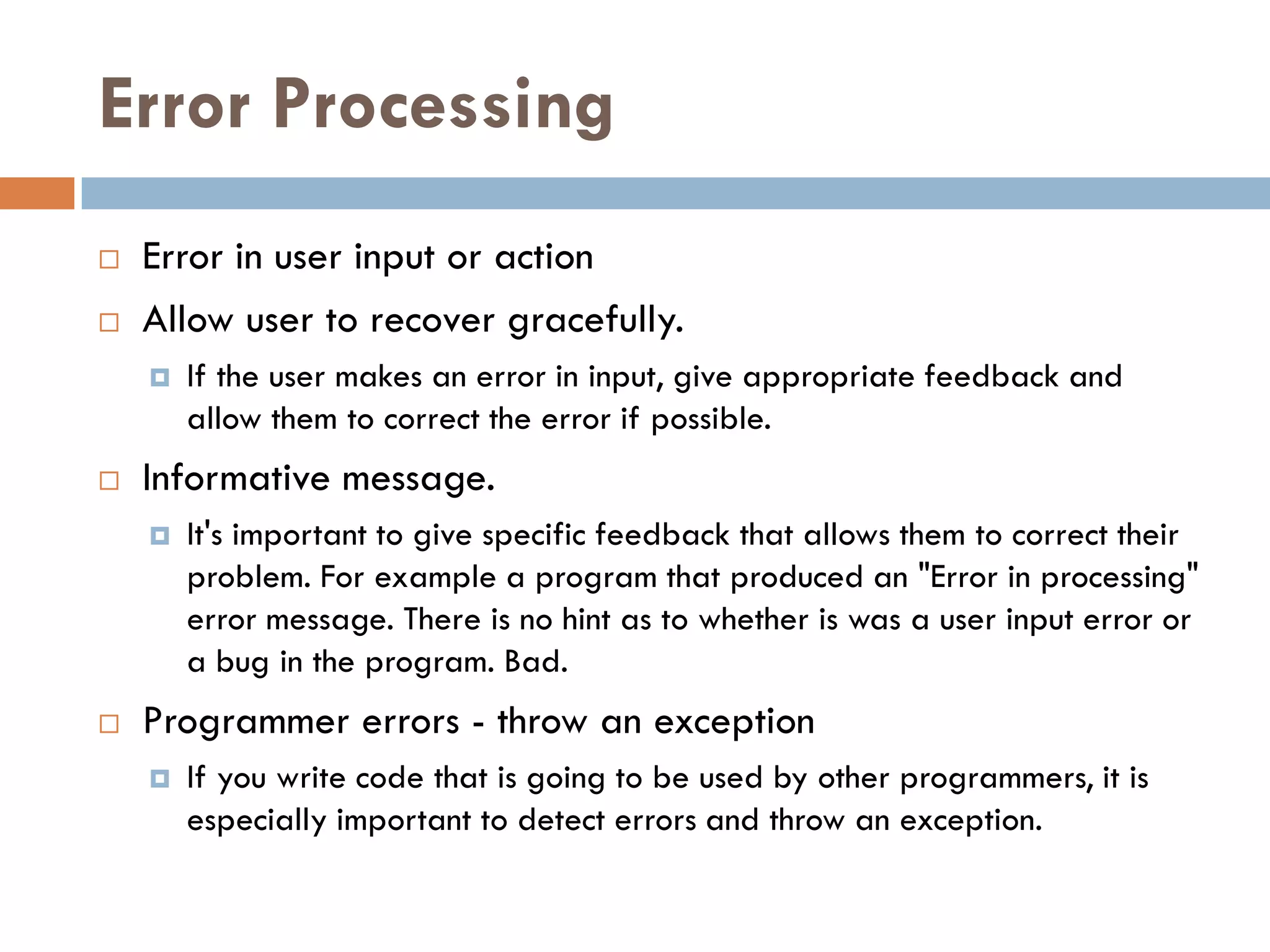 Error Processing
   Error in user input or action
   Allow user to recover gracefully.
       If the user makes an error in input, give appropriate feedback and
        allow them to correct the error if possible.
   Informative message.
       It's important to give specific feedback that allows them to correct their
        problem. For example a program that produced an "Error in processing"
        error message. There is no hint as to whether is was a user input error or
        a bug in the program. Bad.
   Programmer errors - throw an exception
       If you write code that is going to be used by other programmers, it is
        especially important to detect errors and throw an exception.
 