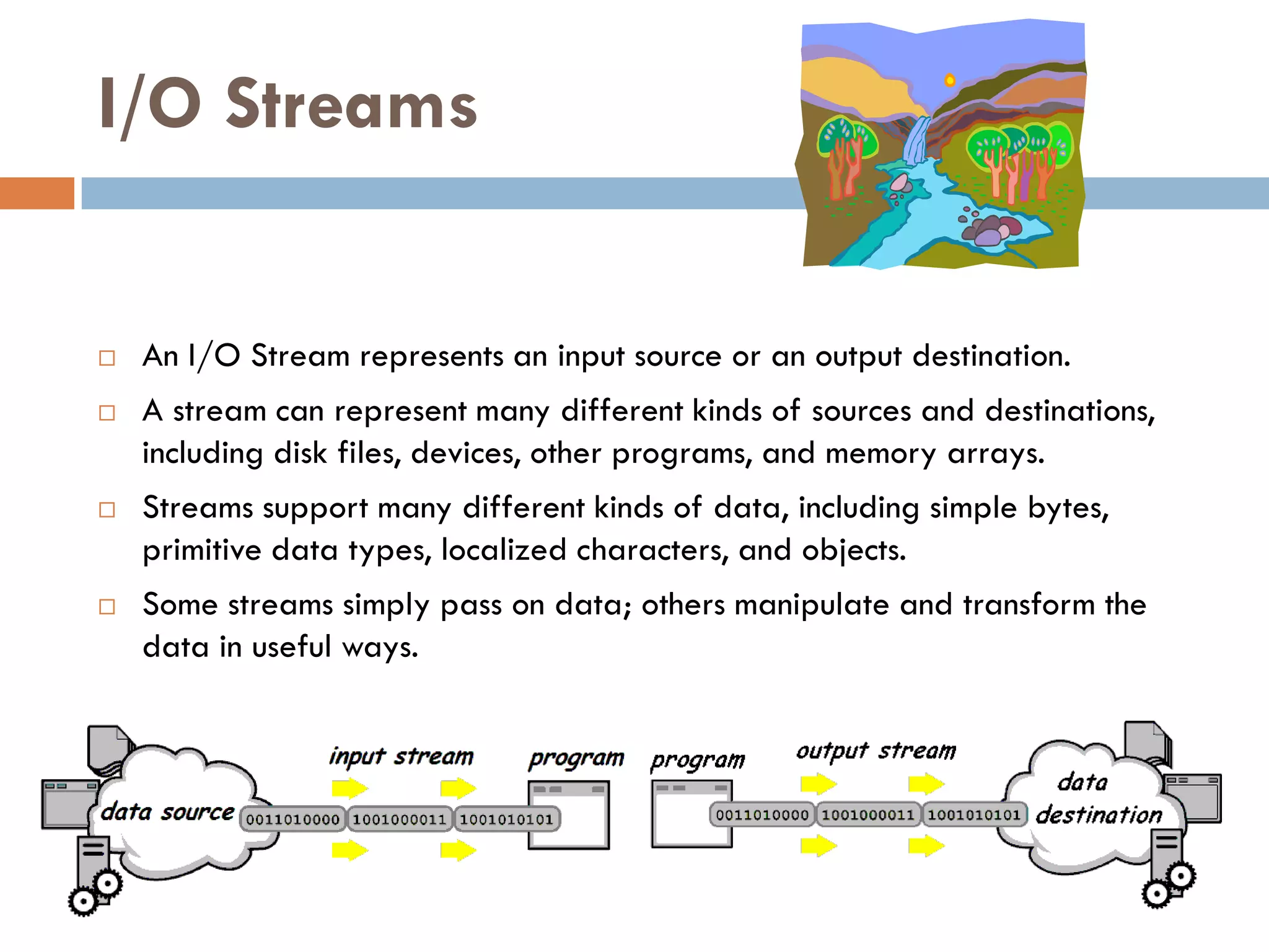 I/O Streams


   An I/O Stream represents an input source or an output destination.
   A stream can represent many different kinds of sources and destinations,
    including disk files, devices, other programs, and memory arrays.
   Streams support many different kinds of data, including simple bytes,
    primitive data types, localized characters, and objects.
   Some streams simply pass on data; others manipulate and transform the
    data in useful ways.
 