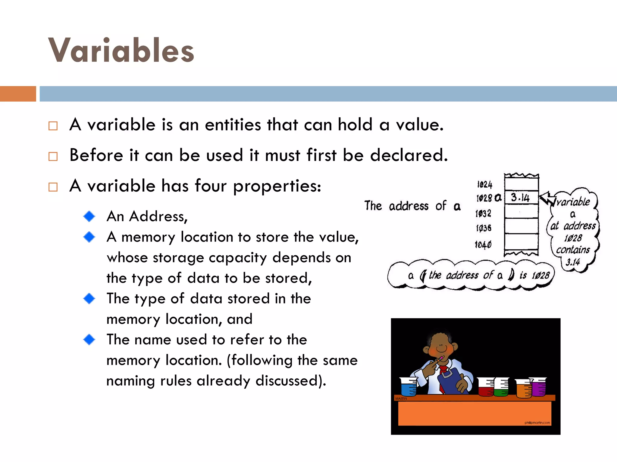 Variables
   A variable is an entities that can hold a value.
   Before it can be used it must first be declared.
   A variable has four properties:
        An Address,
        A memory location to store the value,
        whose storage capacity depends on
        the type of data to be stored,
        The type of data stored in the
        memory location, and
        The name used to refer to the
        memory location. (following the same
        naming rules already discussed).
 