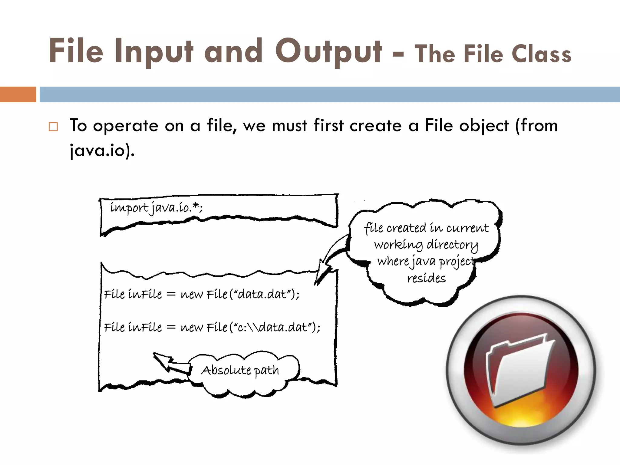 File Input and Output - The File Class
   To operate on a file, we must first create a File object (from
    java.io).

         import java.io.*;
                                                  file created in current
                                                    working directory
                                                     where java project
                                                           resides
        File inFile = new File(“data.dat”);

        File inFile = new File(“c:data.dat”);


                         Absolute path
 