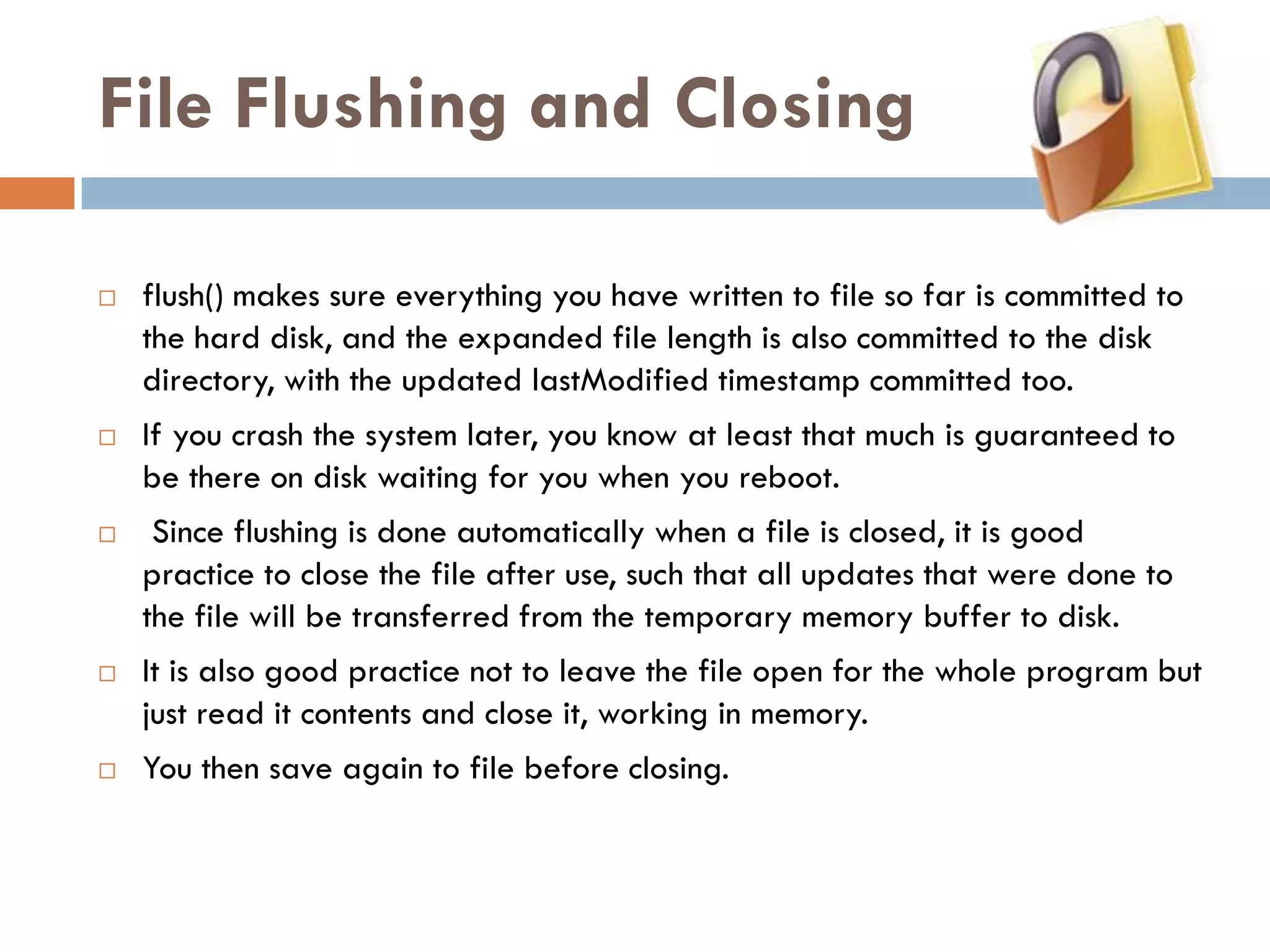File Flushing and Closing

   flush() makes sure everything you have written to file so far is committed to
    the hard disk, and the expanded file length is also committed to the disk
    directory, with the updated lastModified timestamp committed too.
   If you crash the system later, you know at least that much is guaranteed to
    be there on disk waiting for you when you reboot.
    Since flushing is done automatically when a file is closed, it is good
    practice to close the file after use, such that all updates that were done to
    the file will be transferred from the temporary memory buffer to disk.
   It is also good practice not to leave the file open for the whole program but
    just read it contents and close it, working in memory.
   You then save again to file before closing.
 