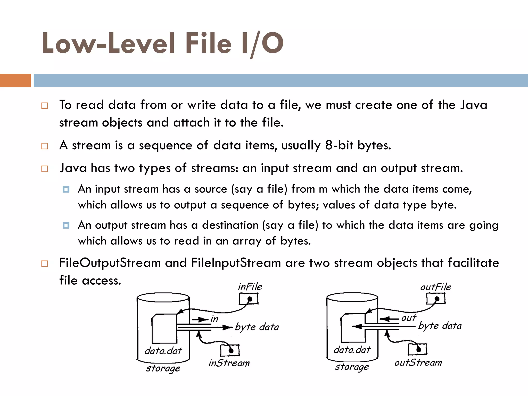 Low-Level File I/O
   To read data from or write data to a file, we must create one of the Java
    stream objects and attach it to the file.
   A stream is a sequence of data items, usually 8-bit bytes.
   Java has two types of streams: an input stream and an output stream.
       An input stream has a source (say a file) from m which the data items come,
        which allows us to output a sequence of bytes; values of data type byte.
       An output stream has a destination (say a file) to which the data items are going
        which allows us to read in an array of bytes.
   FileOutputStream and FileInputStream are two stream objects that facilitate
    file access.
 