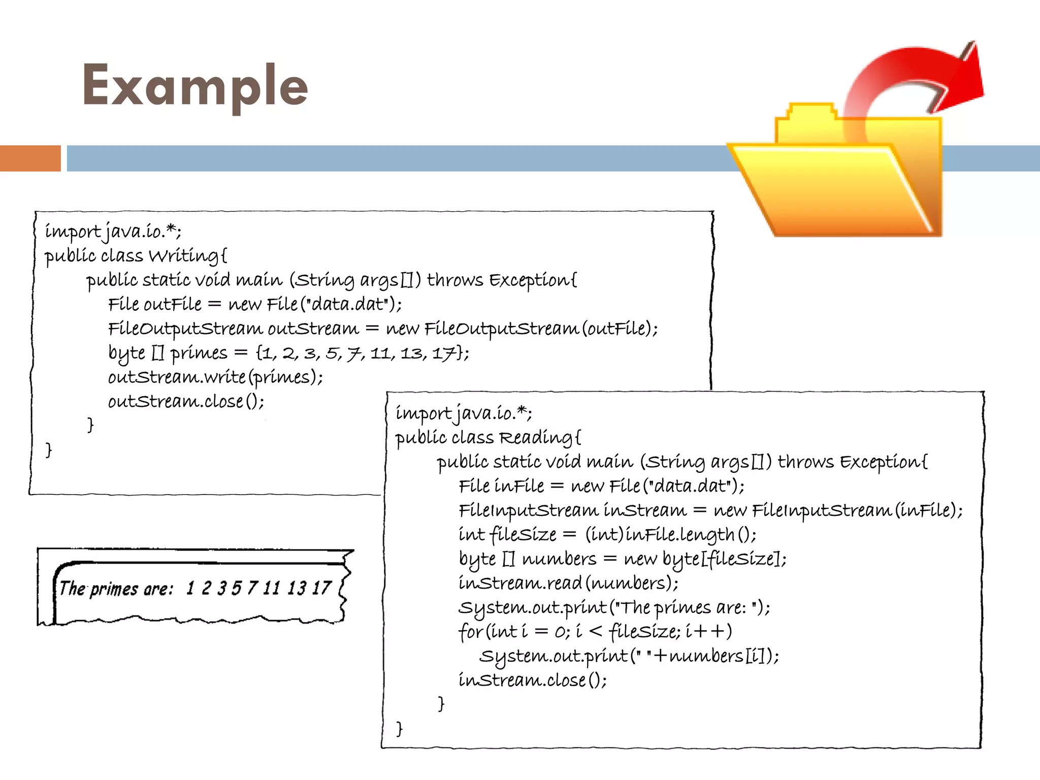 Example

import java.io.*;
public class Writing{
     public static void main (String args[]) throws Exception{
        File outFile = new File("data.dat");
        FileOutputStream outStream = new FileOutputStream(outFile);
        byte [] primes = {1, 2, 3, 5, 7, 11, 13, 17};
        outStream.write(primes);
        outStream.close();
                                            import java.io.*;
     }
                                            public class Reading{
}
                                                 public static void main (String args[]) throws Exception{
                                                    File inFile = new File("data.dat");
                                                    FileInputStream inStream = new FileInputStream(inFile);
                                                    int fileSize = (int)inFile.length();
                                                    byte [] numbers = new byte[fileSize];
                                                    inStream.read(numbers);
                                                    System.out.print("The primes are: ");
                                                    for(int i = 0; i < fileSize; i++)
                                                       System.out.print(" "+numbers[i]);
                                                    inStream.close();
                                                 }
                                            }
 