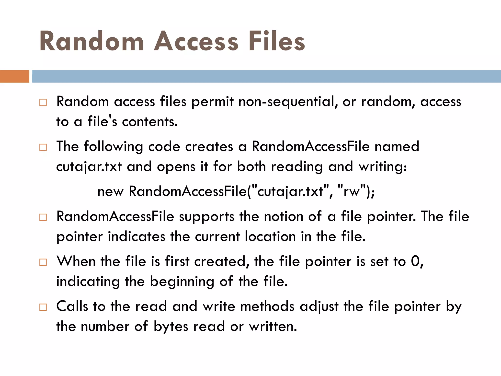 Random Access Files
   Random access files permit non-sequential, or random, access
    to a file's contents.
   The following code creates a RandomAccessFile named
    cutajar.txt and opens it for both reading and writing:
           new RandomAccessFile("cutajar.txt", "rw");
   RandomAccessFile supports the notion of a file pointer. The file
    pointer indicates the current location in the file.
   When the file is first created, the file pointer is set to 0,
    indicating the beginning of the file.
   Calls to the read and write methods adjust the file pointer by
    the number of bytes read or written.
 