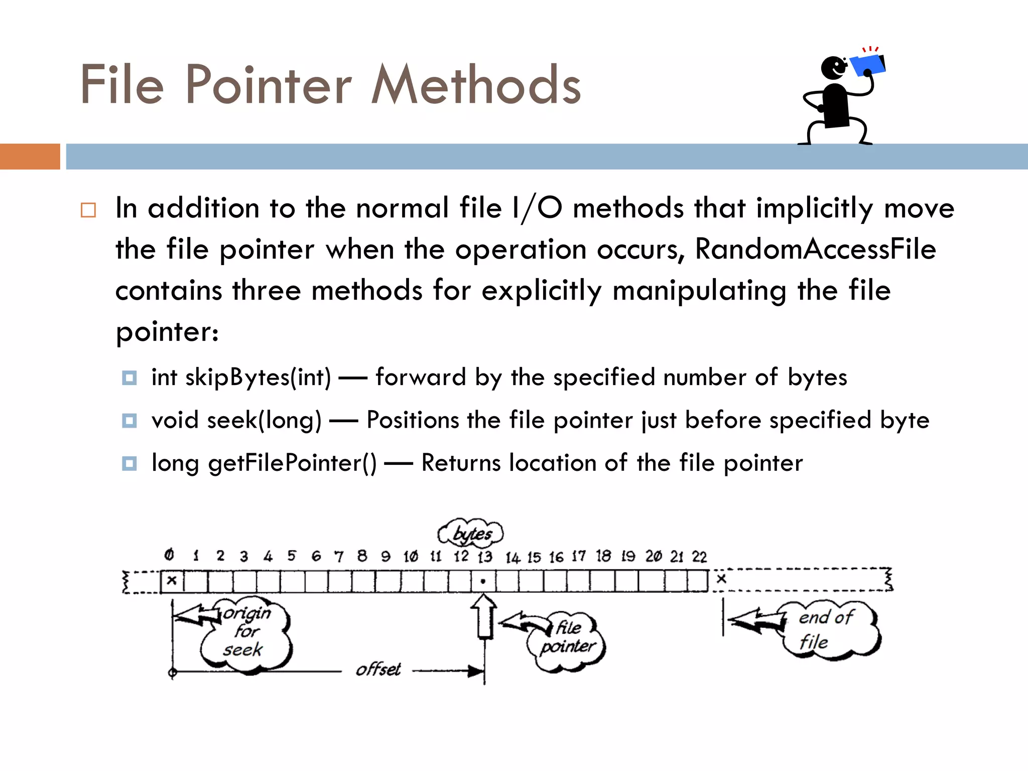 File Pointer Methods
   In addition to the normal file I/O methods that implicitly move
    the file pointer when the operation occurs, RandomAccessFile
    contains three methods for explicitly manipulating the file
    pointer:
       int skipBytes(int) — forward by the specified number of bytes
       void seek(long) — Positions the file pointer just before specified byte
       long getFilePointer() — Returns location of the file pointer
 