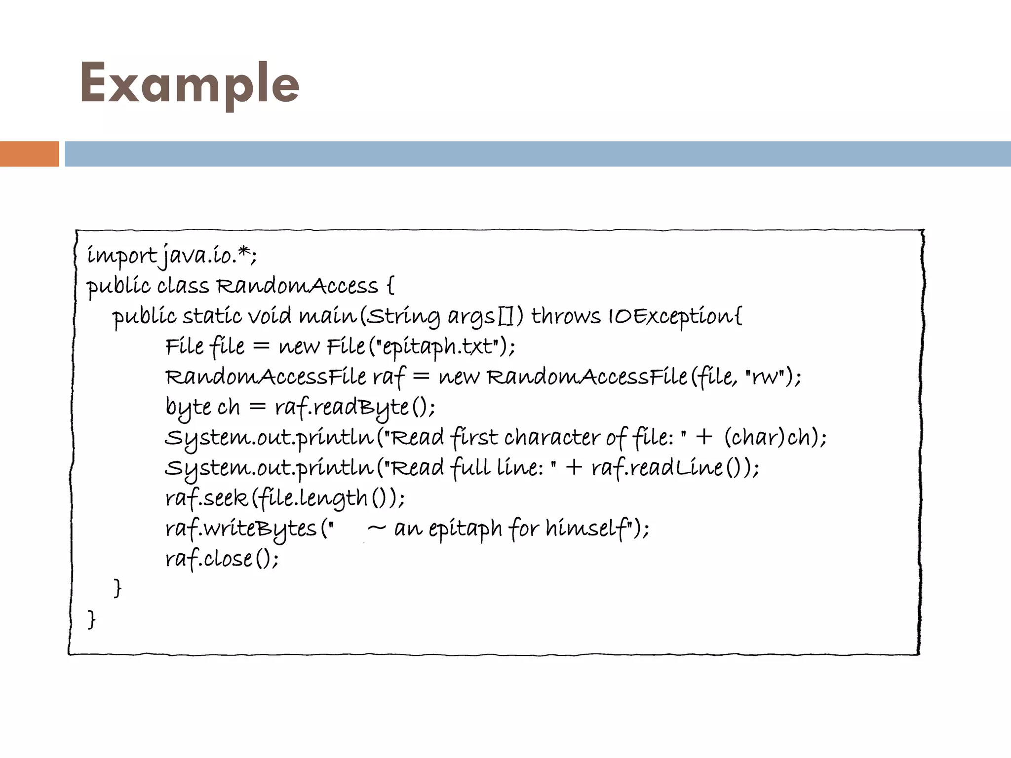 Example

import java.io.*;
public class RandomAccess {
  public static void main(String args[]) throws IOException{
        File file = new File("epitaph.txt");
        RandomAccessFile raf = new RandomAccessFile(file, "rw");
        byte ch = raf.readByte();
        System.out.println("Read first character of file: " + (char)ch);
        System.out.println("Read full line: " + raf.readLine());
        raf.seek(file.length());
        raf.writeBytes(" ~ an epitaph for himself");
        raf.close();
  }
}
 