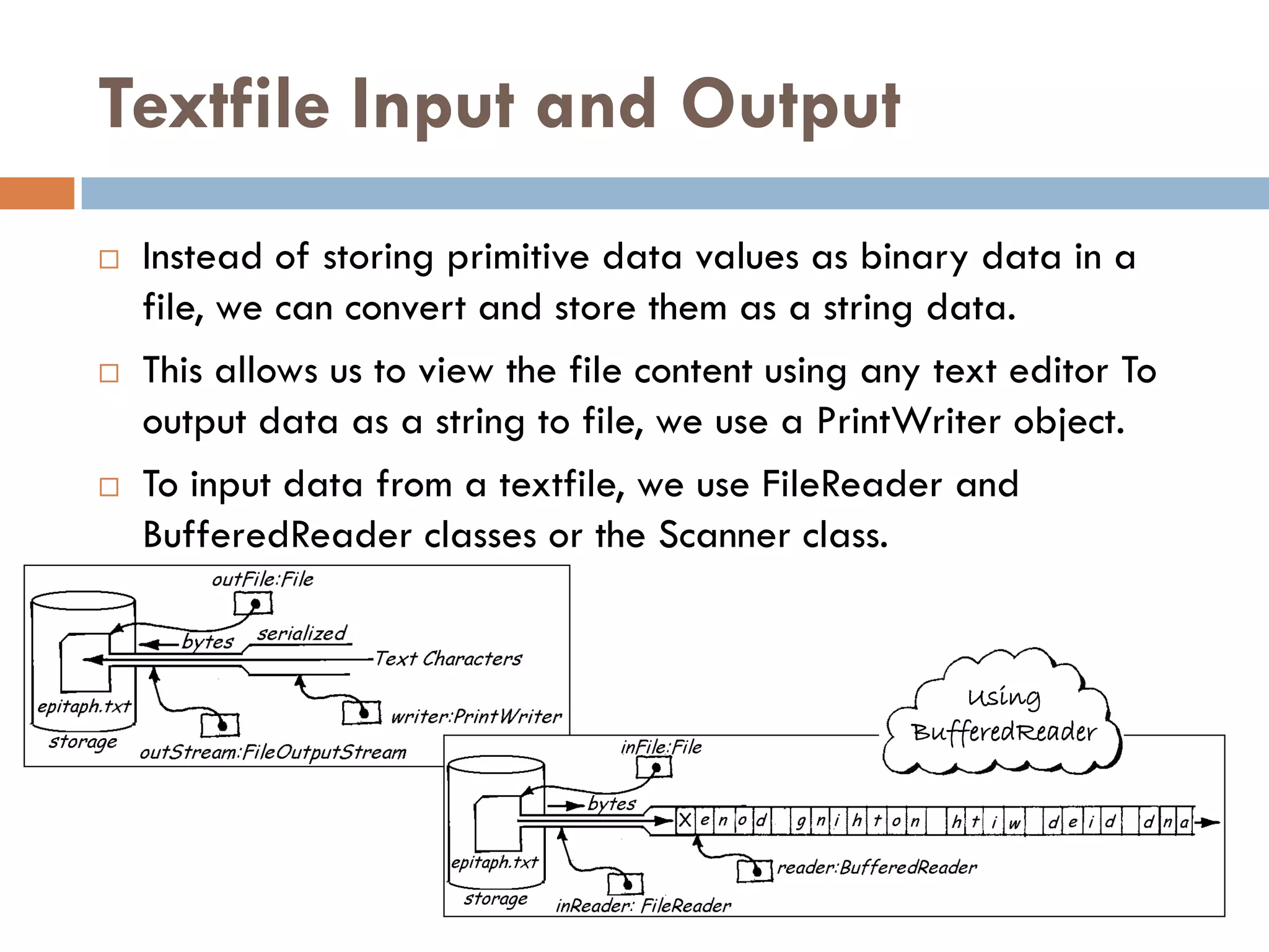 Textfile Input and Output
   Instead of storing primitive data values as binary data in a
    file, we can convert and store them as a string data.
   This allows us to view the file content using any text editor To
    output data as a string to file, we use a PrintWriter object.
   To input data from a textfile, we use FileReader and
    BufferedReader classes or the Scanner class.


                                                        Using
                                                    BufferedReader
 