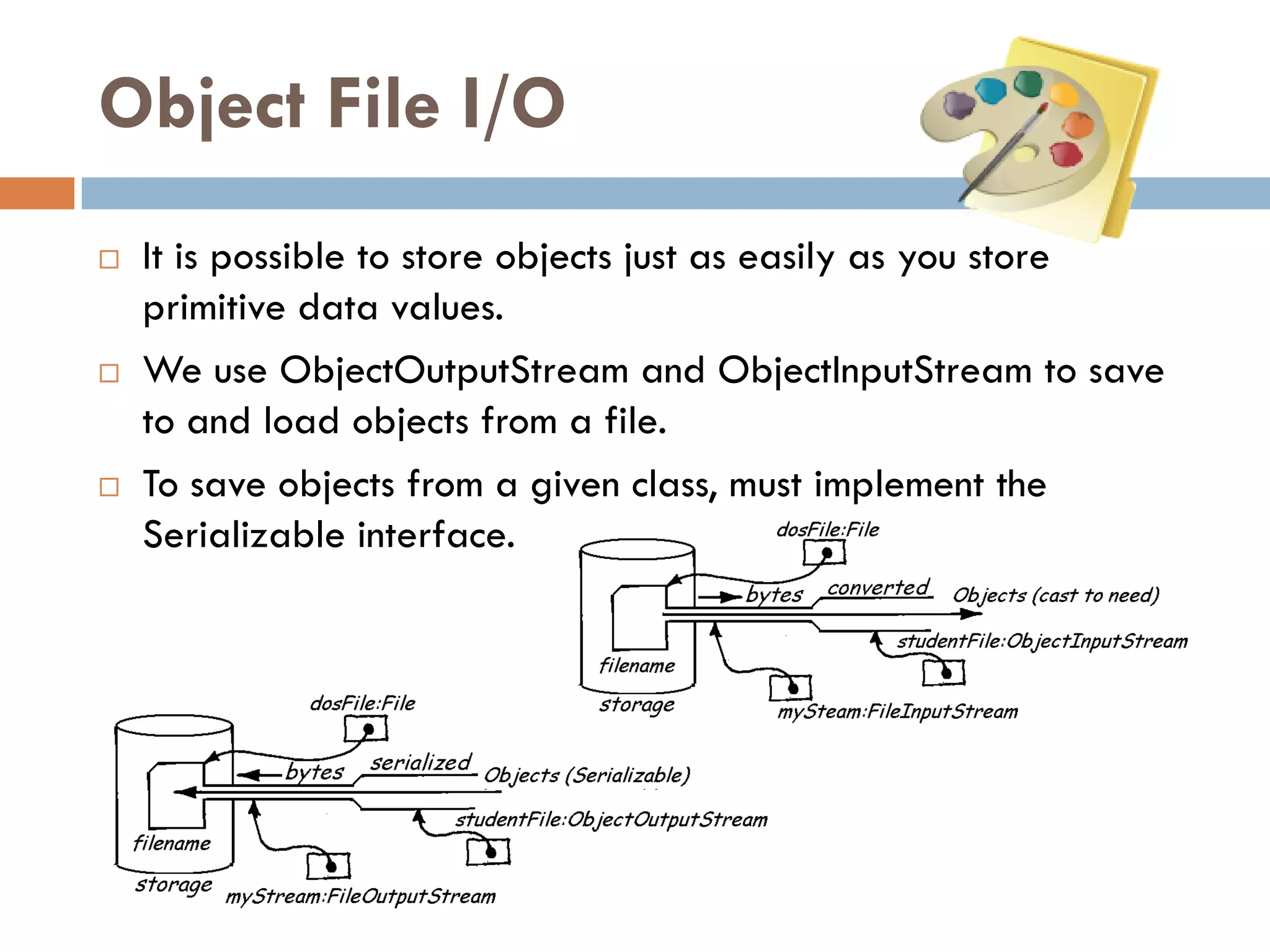 Object File I/O
   It is possible to store objects just as easily as you store
    primitive data values.
   We use ObjectOutputStream and ObjectInputStream to save
    to and load objects from a file.
   To save objects from a given class, must implement the
    Serializable interface.
 