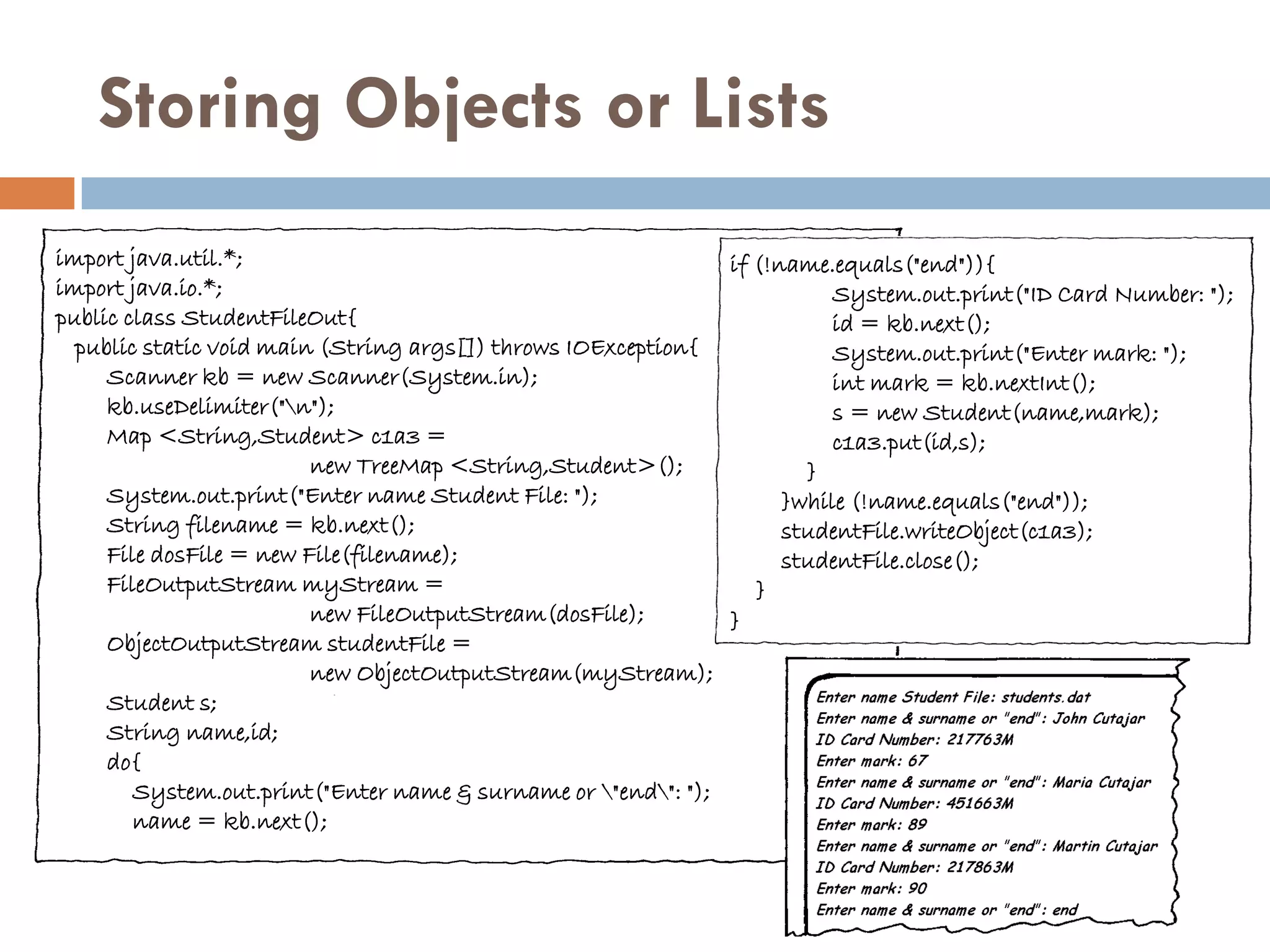 Storing Objects or Lists
import java.util.*;                                            if (!name.equals("end")){
import java.io.*;                                                         System.out.print("ID Card Number: ");
public class StudentFileOut{                                              id = kb.next();
  public static void main (String args[]) throws IOException{             System.out.print("Enter mark: ");
     Scanner kb = new Scanner(System.in);                                 int mark = kb.nextInt();
     kb.useDelimiter("n");                                               s = new Student(name,mark);
     Map <String,Student> c1a3 =                                          c1a3.put(id,s);
                         new TreeMap <String,Student>();               }
     System.out.print("Enter name Student File: ");                  }while (!name.equals("end"));
     String filename = kb.next();                                    studentFile.writeObject(c1a3);
     File dosFile = new File(filename);                              studentFile.close();
     FileOutputStream myStream =                                  }
                         new FileOutputStream(dosFile);        }
     ObjectOutputStream studentFile =
                         new ObjectOutputStream(myStream);
     Student s;
     String name,id;
     do{
        System.out.print("Enter name & surname or "end": ");
        name = kb.next();
 