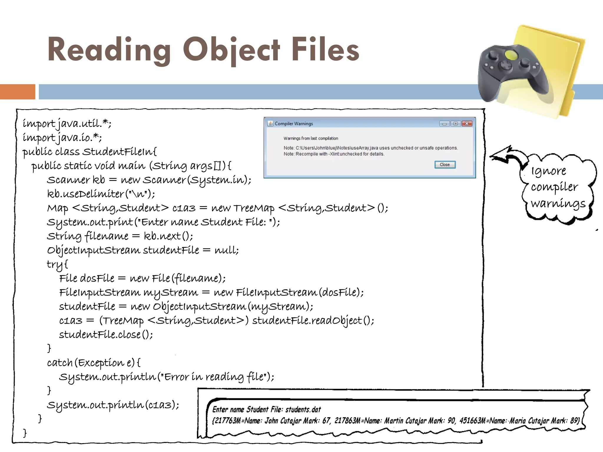 Reading Object Files
import java.util.*;
import java.io.*;
public class StudentFileIn{
  public static void main (String args[]){                            Ignore
     Scanner kb = new Scanner(System.in);
                                                                      compiler
     kb.useDelimiter("n");
     Map <String,Student> c1a3 = new TreeMap <String,Student>();      warnings
     System.out.print("Enter name Student File: ");
     String filename = kb.next();
     ObjectInputStream studentFile = null;
     try{
        File dosFile = new File(filename);
        FileInputStream myStream = new FileInputStream(dosFile);
        studentFile = new ObjectInputStream(myStream);
        c1a3 = (TreeMap <String,Student>) studentFile.readObject();
        studentFile.close();
     }
     catch(Exception e){
        System.out.println("Error in reading file");
     }
     System.out.println(c1a3);
   }
}
 