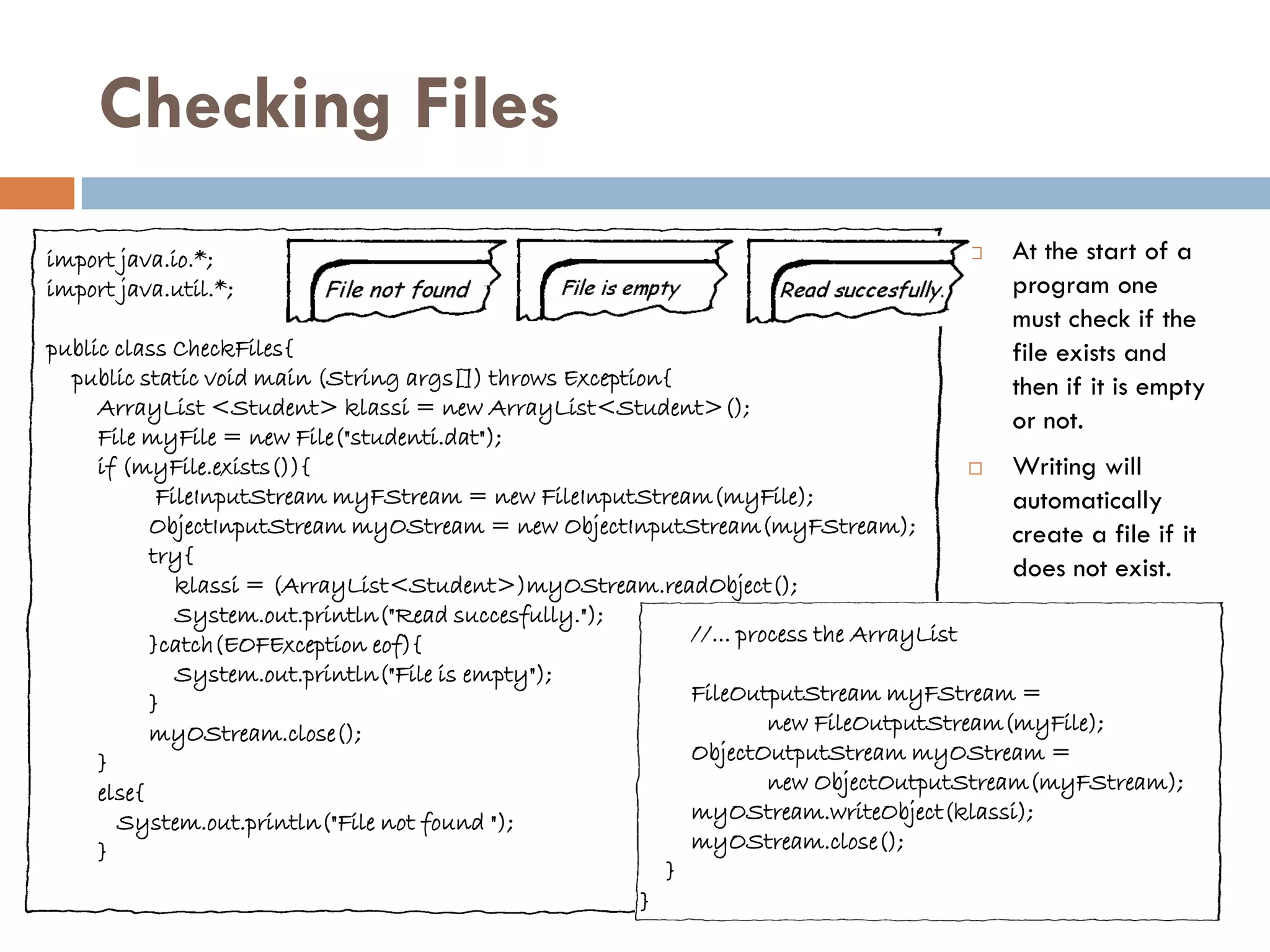 Checking Files
import java.io.*;                                                                         At the start of a
import java.util.*;                                                                        program one
                                                                                           must check if the
public class CheckFiles{                                                                   file exists and
  public static void main (String args[]) throws Exception{                                then if it is empty
     ArrayList <Student> klassi = new ArrayList<Student>();
                                                                                           or not.
     File myFile = new File("studenti.dat");
     if (myFile.exists()){                                                               Writing will
            FileInputStream myFStream = new FileInputStream(myFile);                      automatically
           ObjectInputStream myOStream = new ObjectInputStream(myFStream);                create a file if it
           try{
                                                                                          does not exist.
              klassi = (ArrayList<Student>)myOStream.readObject();
              System.out.println("Read succesfully.");
           }catch(EOFException eof){                        //... process the ArrayList
              System.out.println("File is empty");
           }                                                FileOutputStream myFStream =
           myOStream.close();                                        new FileOutputStream(myFile);
     }                                                      ObjectOutputStream myOStream =
     else{                                                           new ObjectOutputStream(myFStream);
       System.out.println("File not found ");               myOStream.writeObject(klassi);
     }                                                      myOStream.close();
                                                          }
                                                        }
 