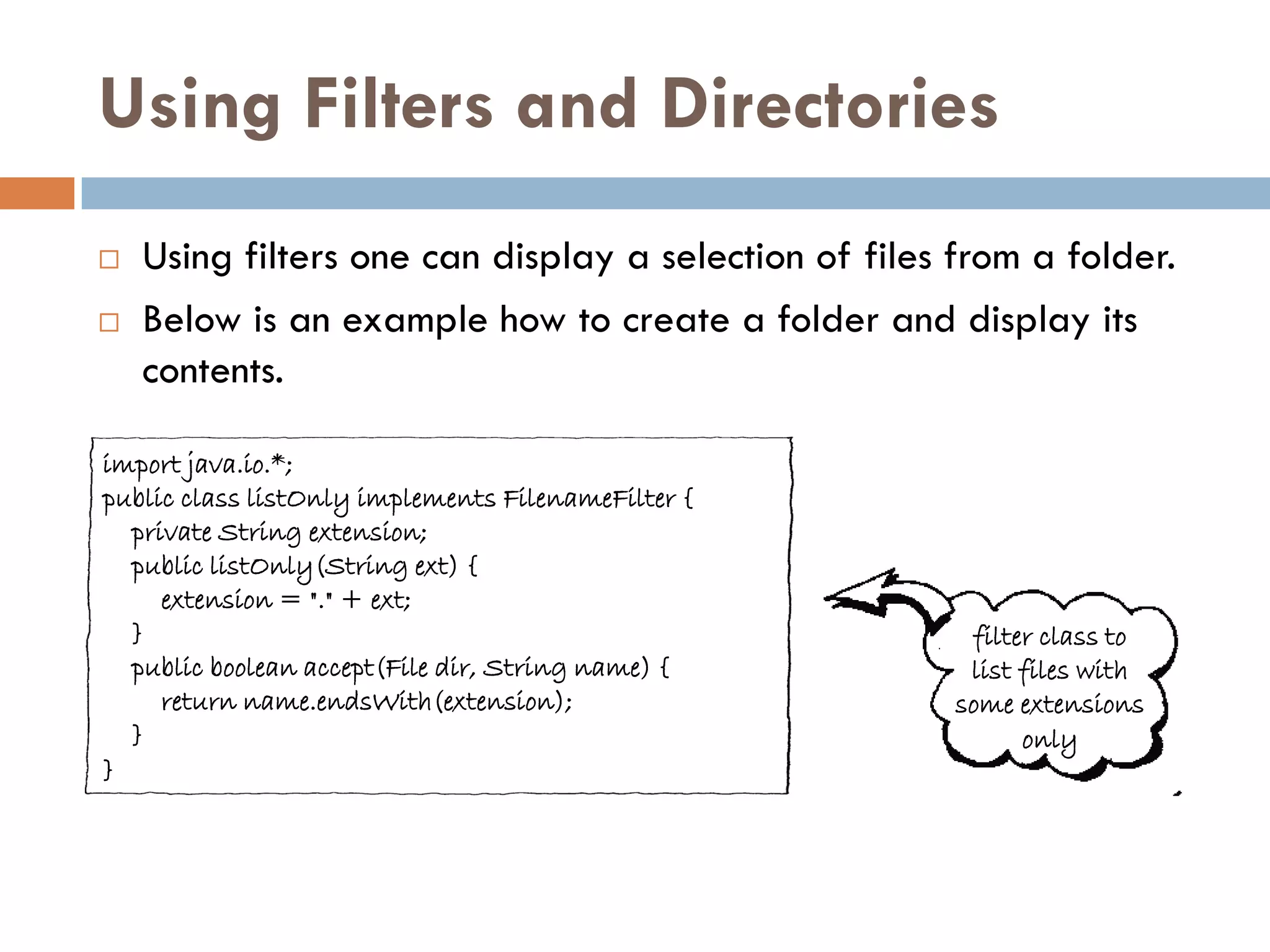 Using Filters and Directories
   Using filters one can display a selection of files from a folder.
   Below is an example how to create a folder and display its
    contents.

import java.io.*;
public class listOnly implements FilenameFilter {
  private String extension;
  public listOnly(String ext) {
     extension = "." + ext;
  }                                                     filter class to
  public boolean accept(File dir, String name) {        list files with
     return name.endsWith(extension);                  some extensions
  }                                                          only
}
 