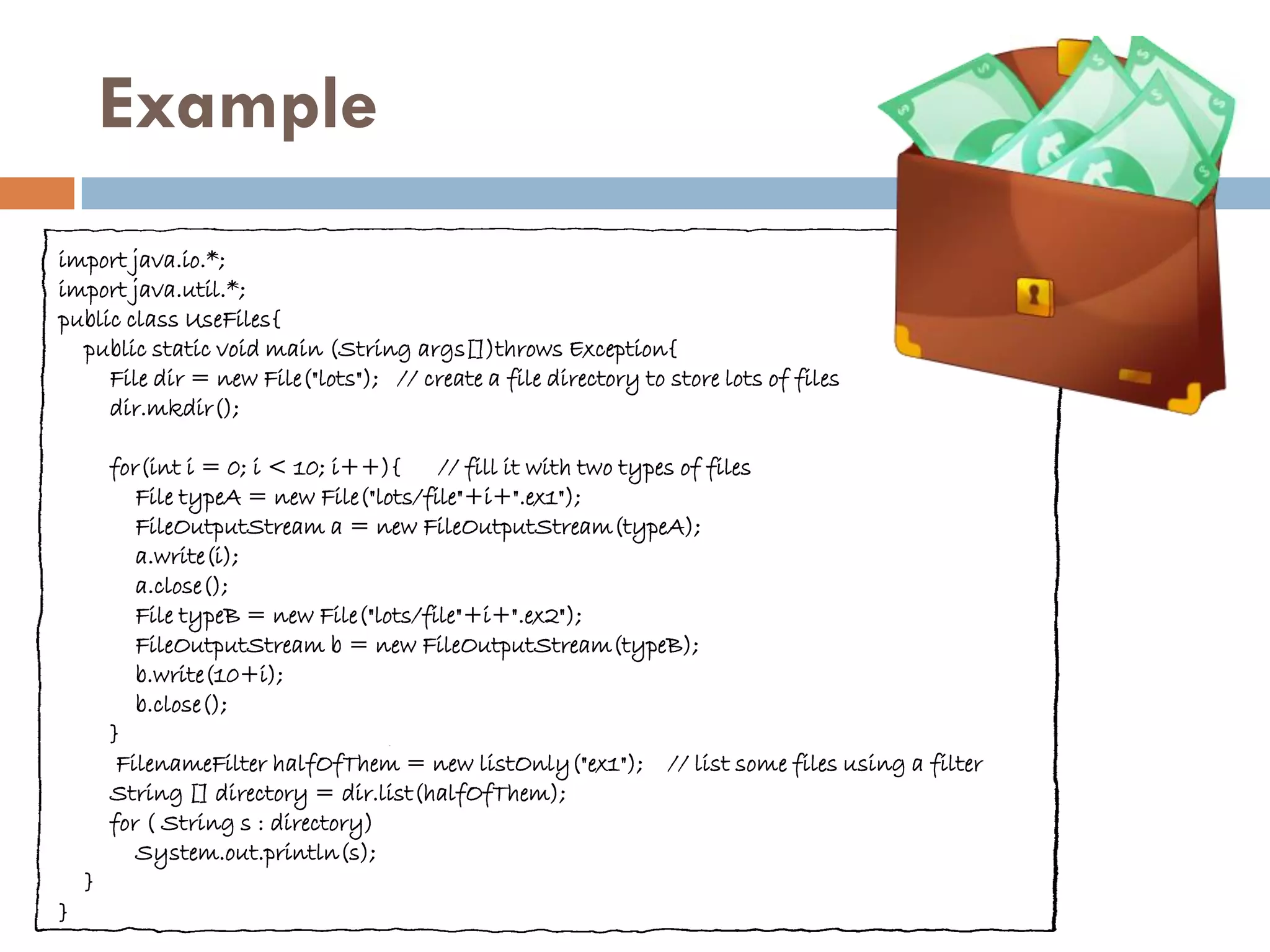 Example
import java.io.*;
import java.util.*;
public class UseFiles{
  public static void main (String args[])throws Exception{
     File dir = new File("lots"); // create a file directory to store lots of files
     dir.mkdir();

        for(int i = 0; i < 10; i++){     // fill it with two types of files
           File typeA = new File("lots/file"+i+".ex1");
           FileOutputStream a = new FileOutputStream(typeA);
           a.write(i);
           a.close();
           File typeB = new File("lots/file"+i+".ex2");
           FileOutputStream b = new FileOutputStream(typeB);
           b.write(10+i);
           b.close();
        }
         FilenameFilter halfOfThem = new listOnly("ex1"); // list some files using a filter
        String [] directory = dir.list(halfOfThem);
        for ( String s : directory)
           System.out.println(s);
    }
}
 