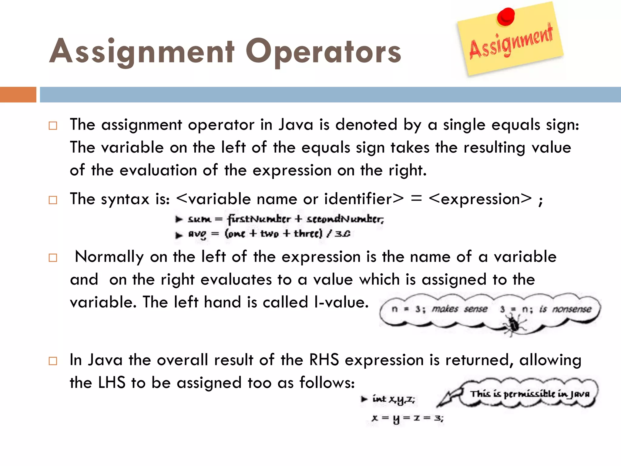 Assignment Operators
   The assignment operator in Java is denoted by a single equals sign:
    The variable on the left of the equals sign takes the resulting value
    of the evaluation of the expression on the right.
   The syntax is: <variable name or identifier> = <expression> ;


    Normally on the left of the expression is the name of a variable
    and on the right evaluates to a value which is assigned to the
    variable. The left hand is called l-value.


   In Java the overall result of the RHS expression is returned, allowing
    the LHS to be assigned too as follows:
 