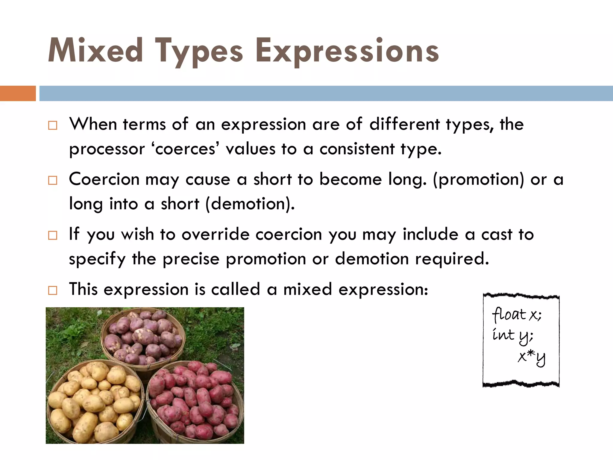 Mixed Types Expressions
   When terms of an expression are of different types, the
    processor ‗coerces‘ values to a consistent type.
   Coercion may cause a short to become long. (promotion) or a
    long into a short (demotion).
   If you wish to override coercion you may include a cast to
    specify the precise promotion or demotion required.
   This expression is called a mixed expression:
                                                      float x;
                                                      int y;
                                                          x*y
 