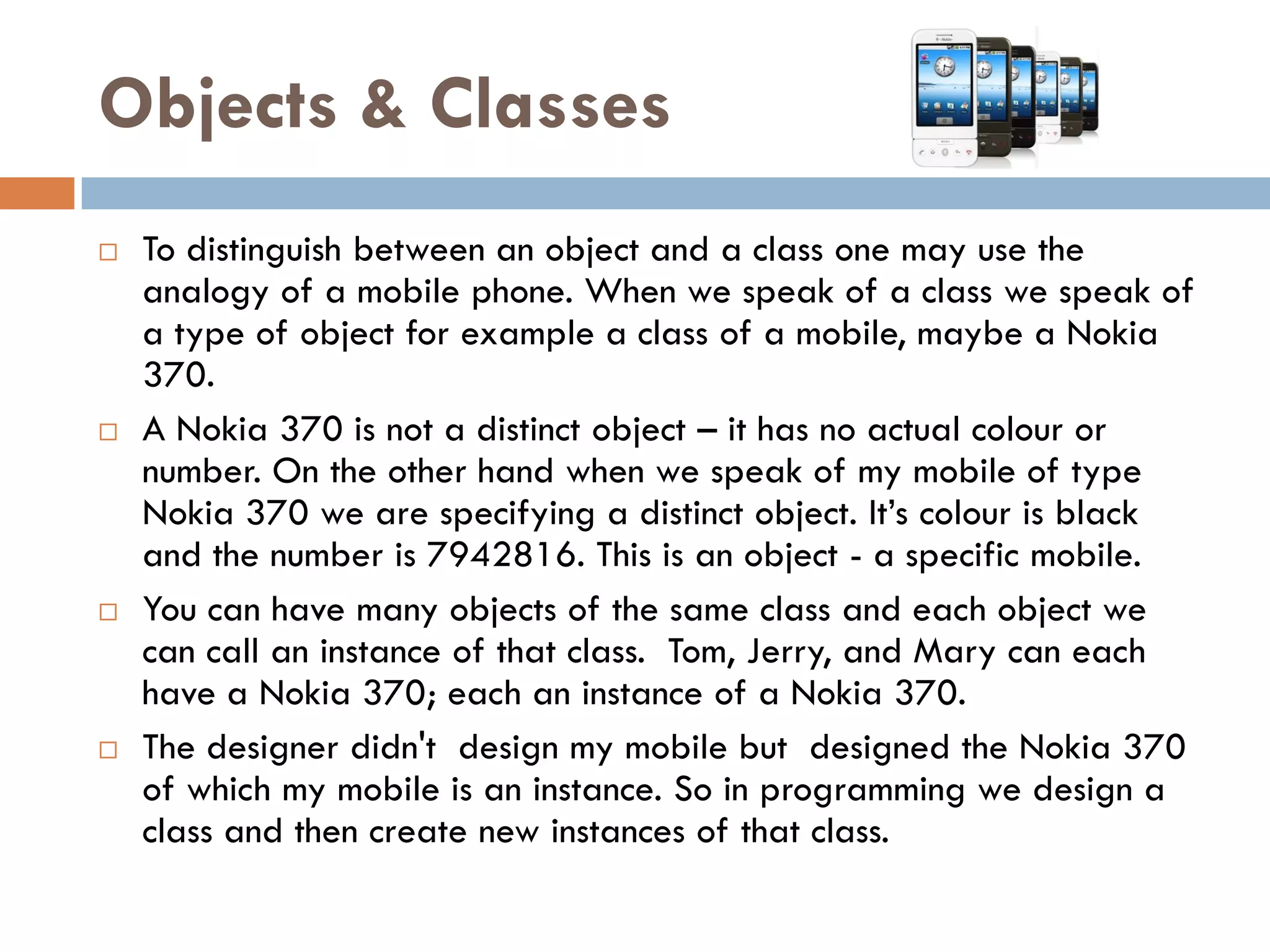 Objects & Classes
   To distinguish between an object and a class one may use the
    analogy of a mobile phone. When we speak of a class we speak of
    a type of object for example a class of a mobile, maybe a Nokia
    370.
   A Nokia 370 is not a distinct object – it has no actual colour or
    number. On the other hand when we speak of my mobile of type
    Nokia 370 we are specifying a distinct object. It‘s colour is black
    and the number is 7942816. This is an object - a specific mobile.
   You can have many objects of the same class and each object we
    can call an instance of that class. Tom, Jerry, and Mary can each
    have a Nokia 370; each an instance of a Nokia 370.
   The designer didn't design my mobile but designed the Nokia 370
    of which my mobile is an instance. So in programming we design a
    class and then create new instances of that class.
 
