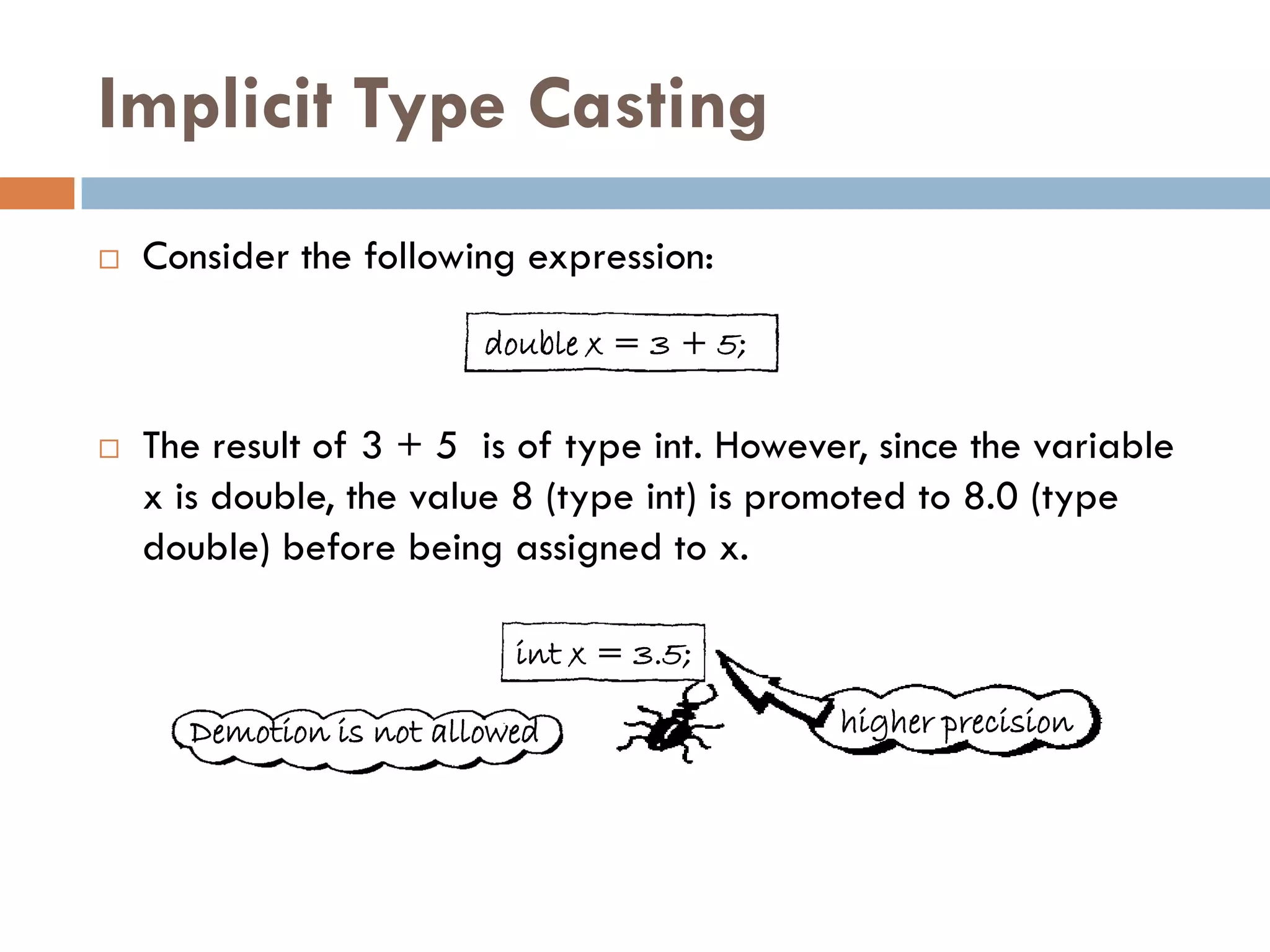 Implicit Type Casting
   Consider the following expression:

                         double x = 3 + 5;

   The result of 3 + 5 is of type int. However, since the variable
    x is double, the value 8 (type int) is promoted to 8.0 (type
    double) before being assigned to x.

                           int x = 3.5;

      Demotion is not allowed                 higher precision
 