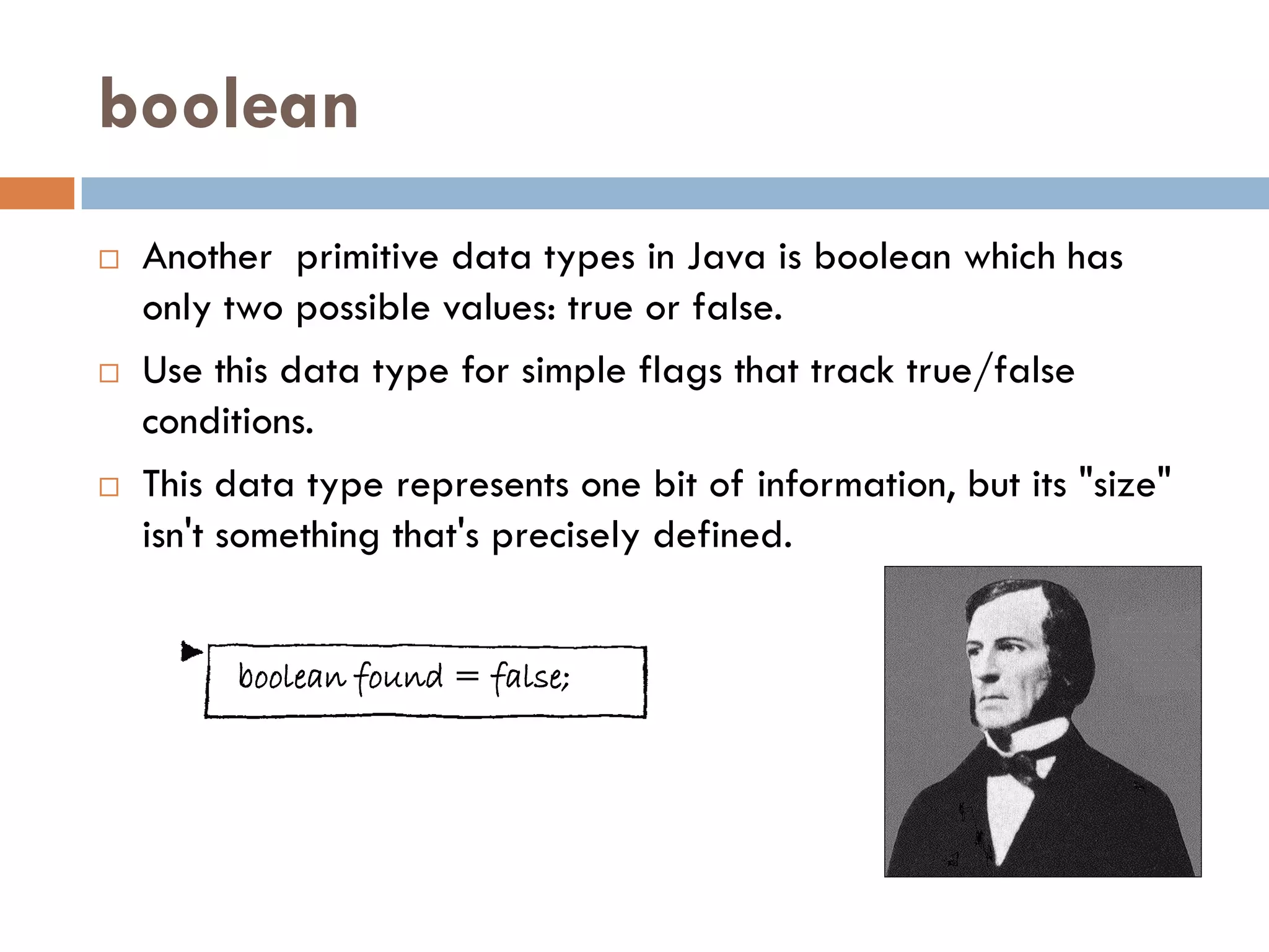 boolean
   Another primitive data types in Java is boolean which has
    only two possible values: true or false.
   Use this data type for simple flags that track true/false
    conditions.
   This data type represents one bit of information, but its "size"
    isn't something that's precisely defined.


         boolean found = false;
 