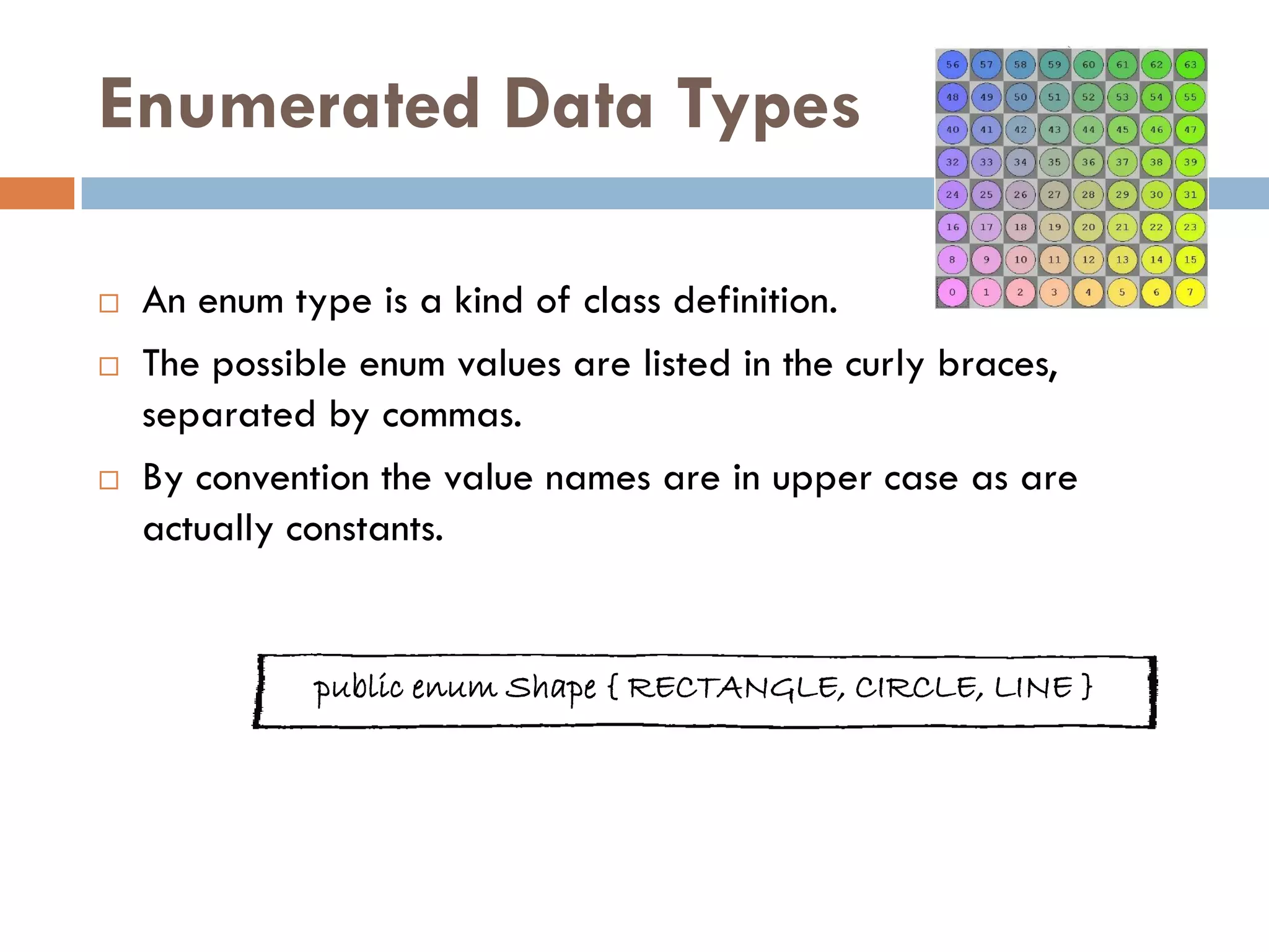 Enumerated Data Types

   An enum type is a kind of class definition.
   The possible enum values are listed in the curly braces,
    separated by commas.
   By convention the value names are in upper case as are
    actually constants.


              public enum Shape { RECTANGLE, CIRCLE, LINE }
 