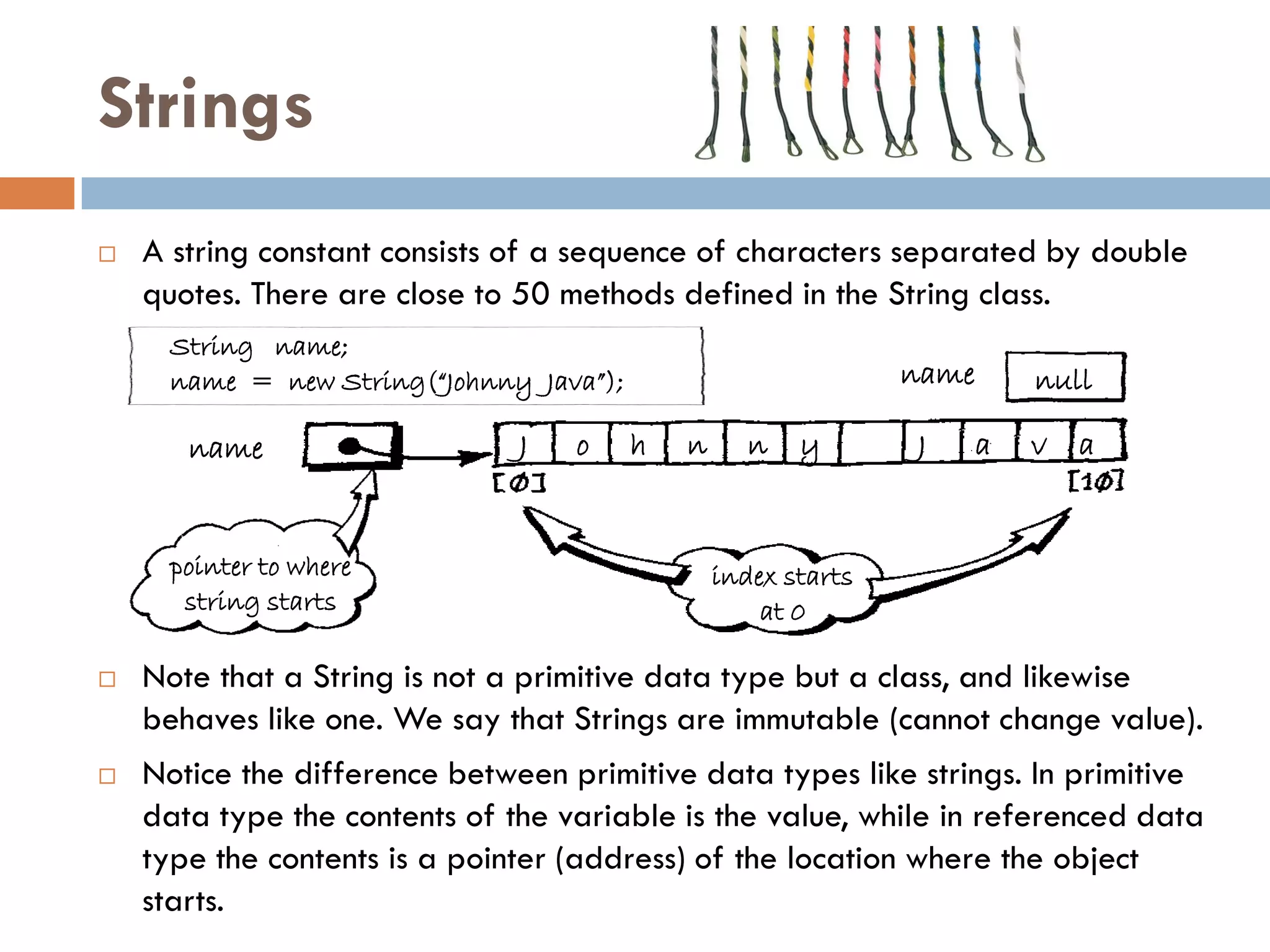 Strings
   A string constant consists of a sequence of characters separated by double
    quotes. There are close to 50 methods defined in the String class.
      String name;
      name = new String(“Johnny Java”);                          name       null

       name                    J   o      h   n      n   y       J      a   v   a


      pointer to where                            index starts
       string starts                                  at 0

   Note that a String is not a primitive data type but a class, and likewise
    behaves like one. We say that Strings are immutable (cannot change value).
   Notice the difference between primitive data types like strings. In primitive
    data type the contents of the variable is the value, while in referenced data
    type the contents is a pointer (address) of the location where the object
    starts.
 