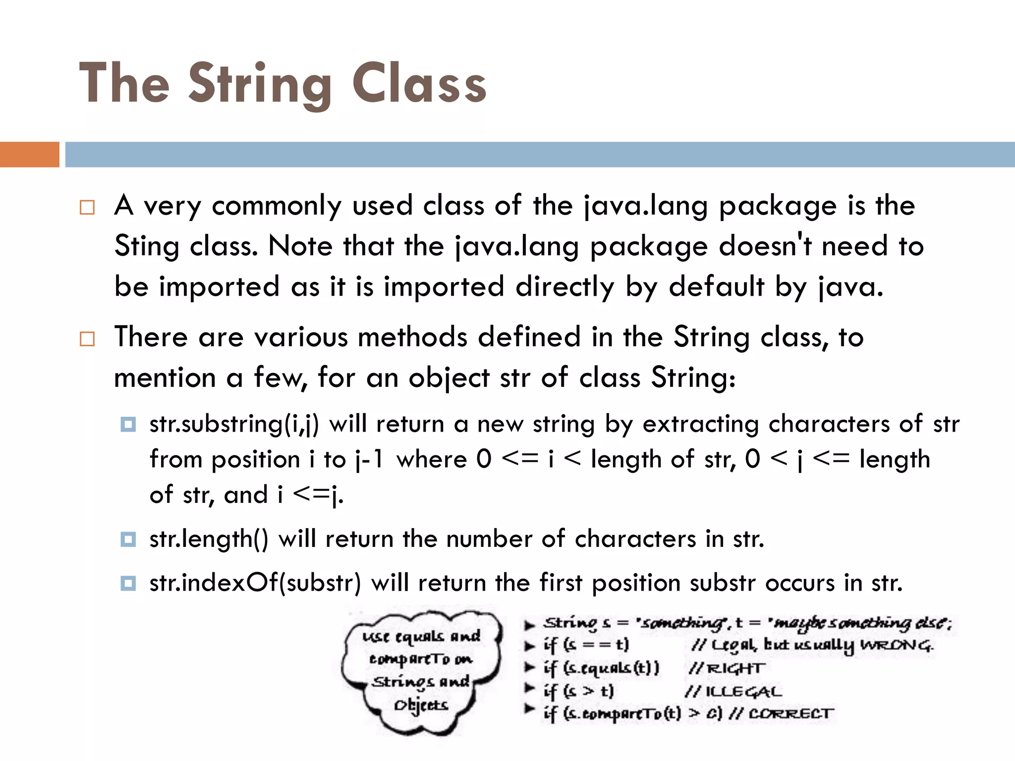 The String Class
   A very commonly used class of the java.lang package is the
    Sting class. Note that the java.lang package doesn't need to
    be imported as it is imported directly by default by java.
   There are various methods defined in the String class, to
    mention a few, for an object str of class String:
       str.substring(i,j) will return a new string by extracting characters of str
        from position i to j-1 where 0 <= i < length of str, 0 < j <= length
        of str, and i <=j.
       str.length() will return the number of characters in str.
       str.indexOf(substr) will return the first position substr occurs in str.
 