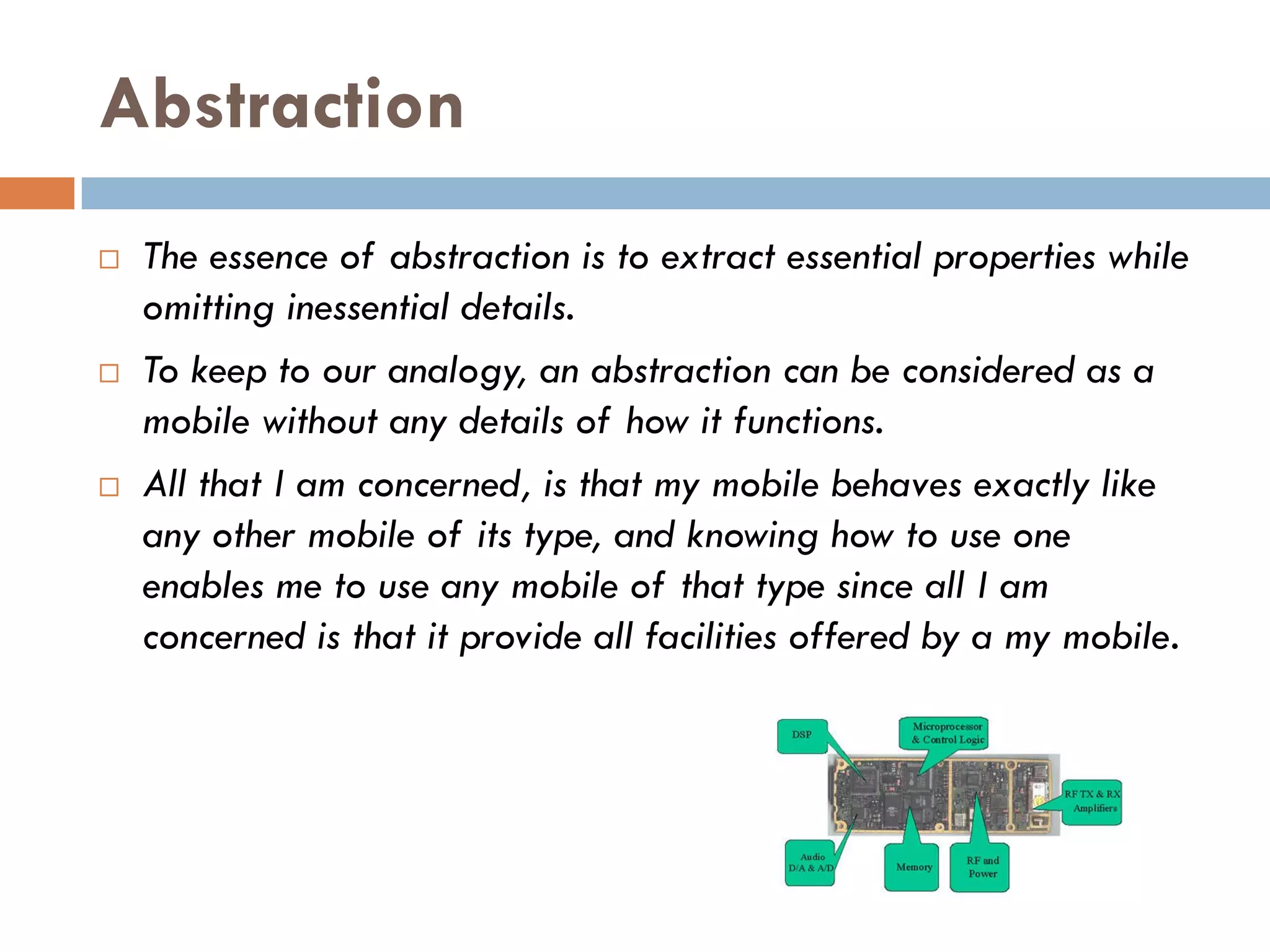 Abstraction
   The essence of abstraction is to extract essential properties while
    omitting inessential details.
   To keep to our analogy, an abstraction can be considered as a
    mobile without any details of how it functions.
   All that I am concerned, is that my mobile behaves exactly like
    any other mobile of its type, and knowing how to use one
    enables me to use any mobile of that type since all I am
    concerned is that it provide all facilities offered by a my mobile.
 