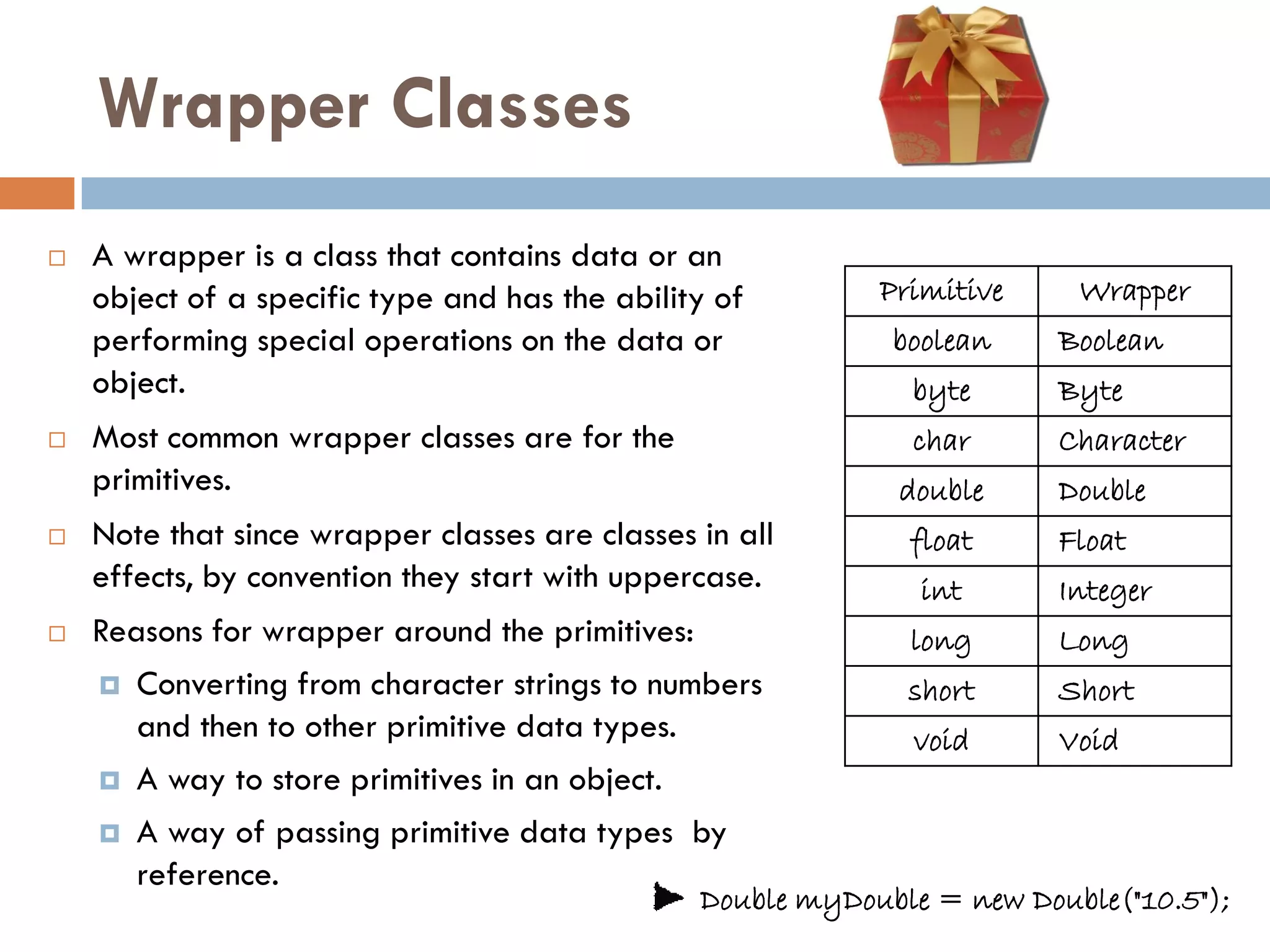 Wrapper Classes
   A wrapper is a class that contains data or an
    object of a specific type and has the ability of        Primitive     Wrapper
    performing special operations on the data or             boolean     Boolean
    object.                                                   byte       Byte
   Most common wrapper classes are for the                   char       Character
    primitives.                                              double      Double
   Note that since wrapper classes are classes in all        float      Float
    effects, by convention they start with uppercase.          int       Integer
   Reasons for wrapper around the primitives:                long       Long
     Converting from character strings to numbers            short      Short
       and then to other primitive data types.                void       Void
     A way to store primitives in an object.

     A way of passing primitive data types by
       reference.
                                                Double myDouble = new Double("10.5");
 