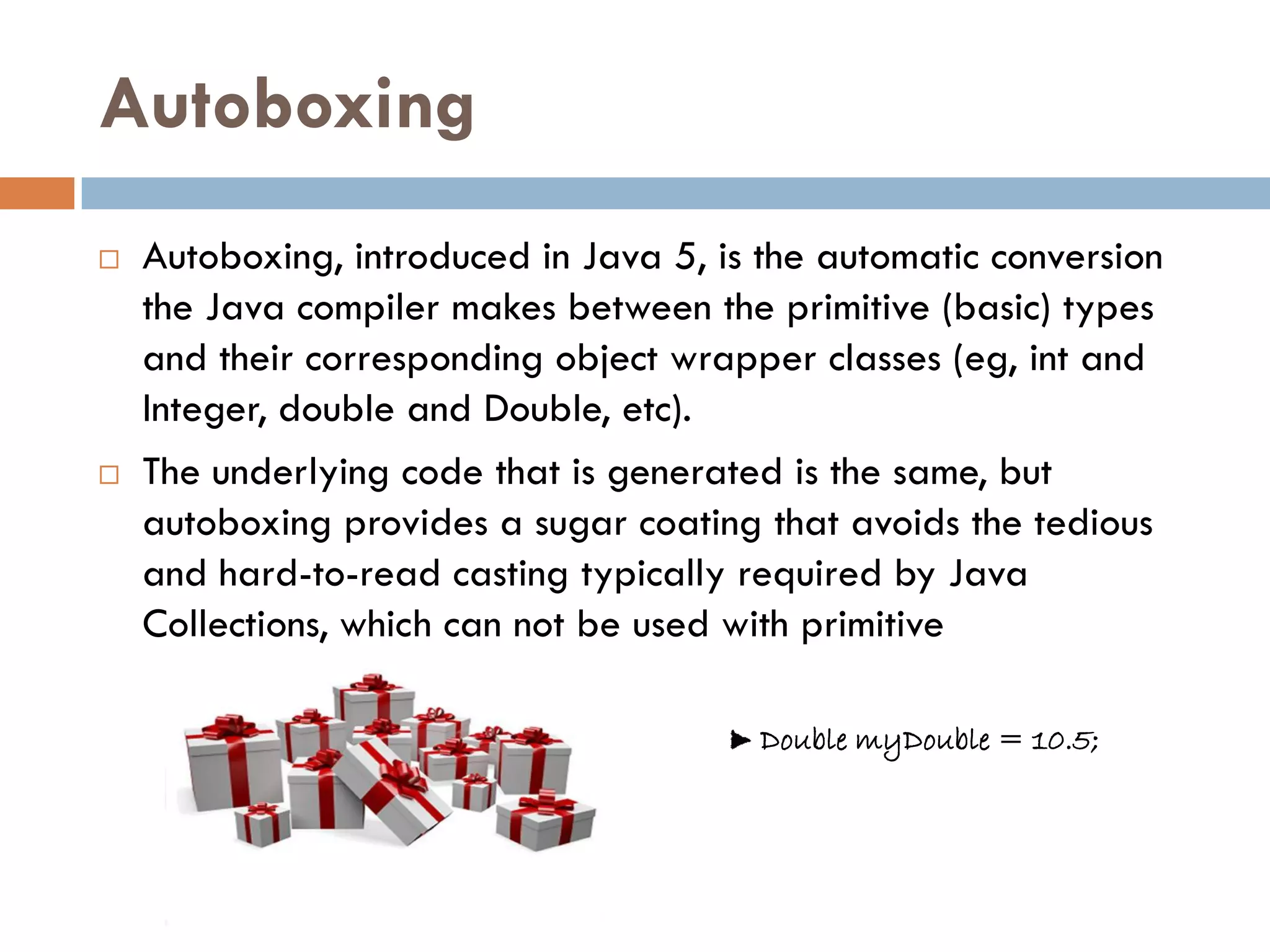 Autoboxing
   Autoboxing, introduced in Java 5, is the automatic conversion
    the Java compiler makes between the primitive (basic) types
    and their corresponding object wrapper classes (eg, int and
    Integer, double and Double, etc).
   The underlying code that is generated is the same, but
    autoboxing provides a sugar coating that avoids the tedious
    and hard-to-read casting typically required by Java
    Collections, which can not be used with primitive

                                        Double myDouble = 10.5;
 
