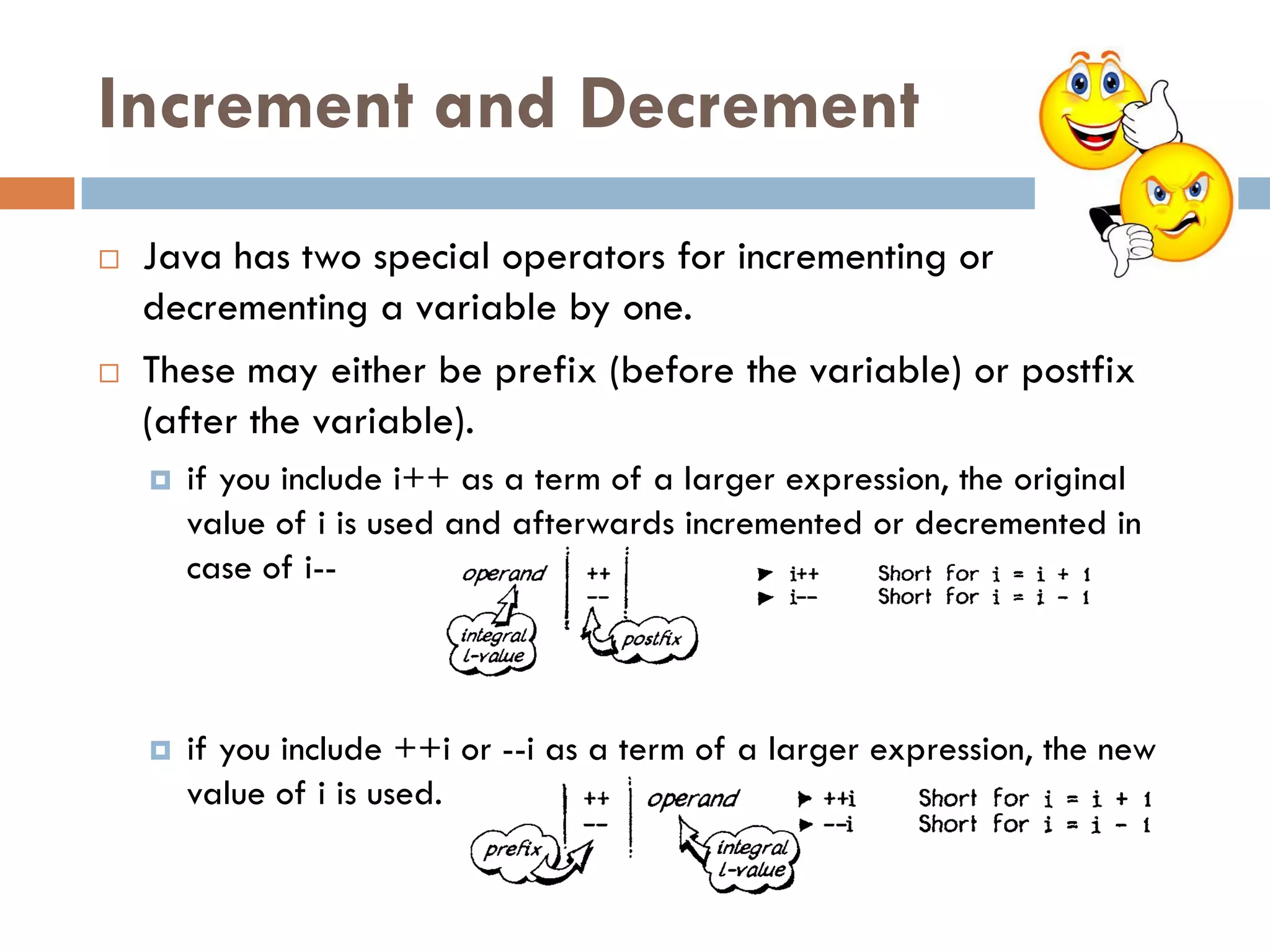 Increment and Decrement
   Java has two special operators for incrementing or
    decrementing a variable by one.
   These may either be prefix (before the variable) or postfix
    (after the variable).
       if you include i++ as a term of a larger expression, the original
        value of i is used and afterwards incremented or decremented in
        case of i--



       if you include ++i or --i as a term of a larger expression, the new
        value of i is used.
 