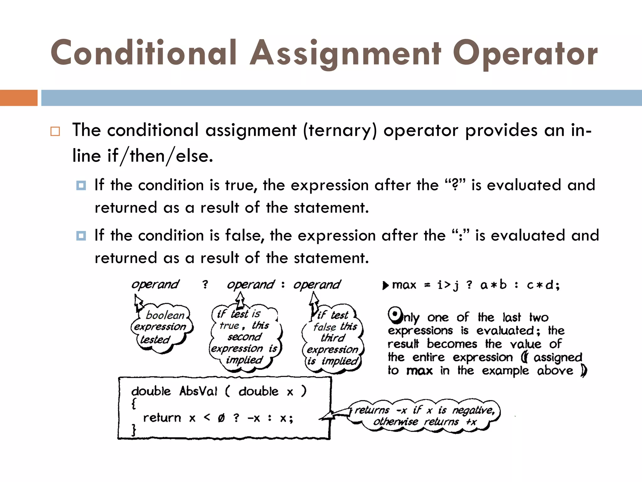 Conditional Assignment Operator
   The conditional assignment (ternary) operator provides an in-
    line if/then/else.
       If the condition is true, the expression after the ―?‖ is evaluated and
        returned as a result of the statement.
       If the condition is false, the expression after the ―:‖ is evaluated and
        returned as a result of the statement.
 