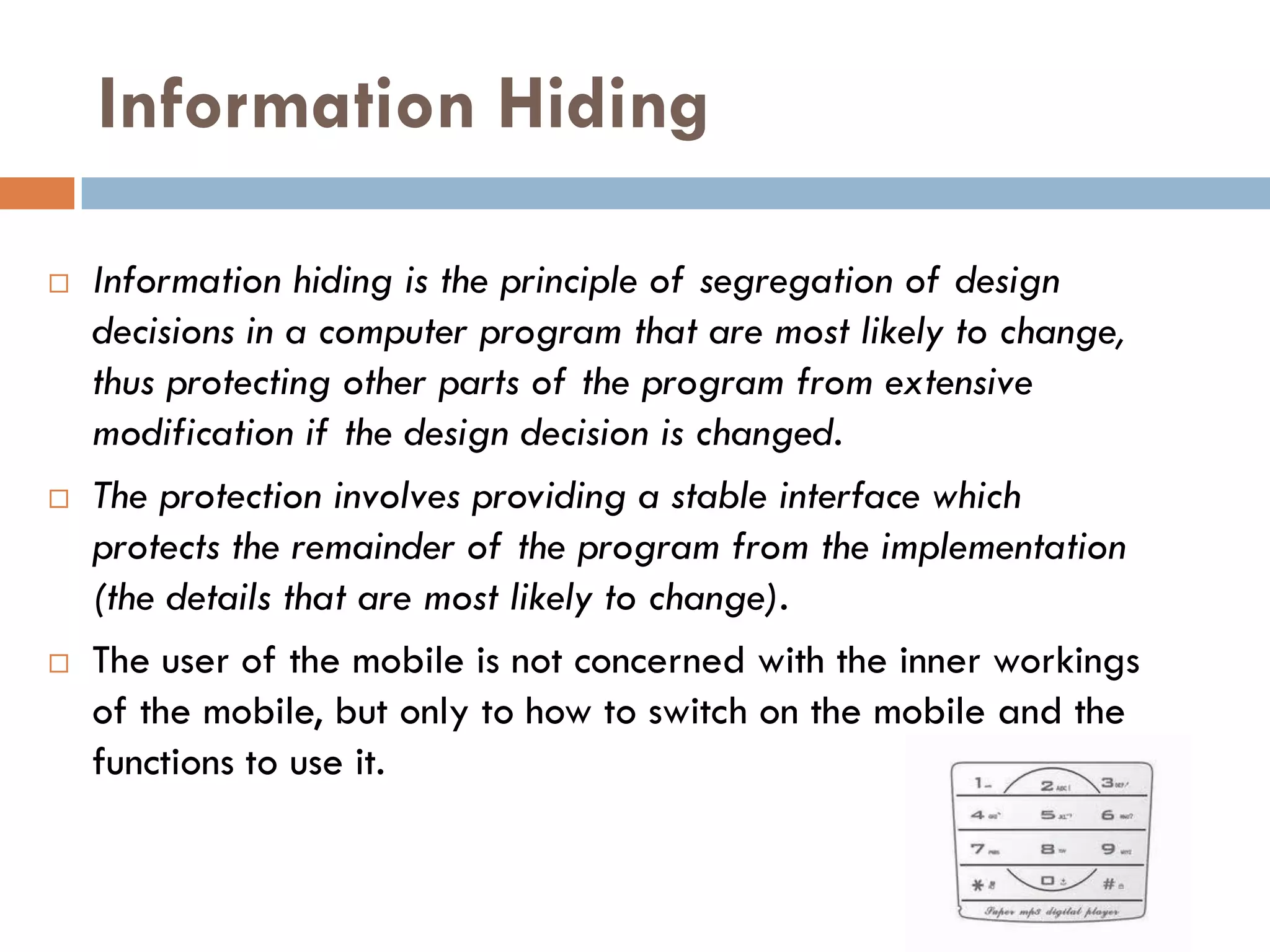 Information Hiding

   Information hiding is the principle of segregation of design
    decisions in a computer program that are most likely to change,
    thus protecting other parts of the program from extensive
    modification if the design decision is changed.
   The protection involves providing a stable interface which
    protects the remainder of the program from the implementation
    (the details that are most likely to change).
   The user of the mobile is not concerned with the inner workings
    of the mobile, but only to how to switch on the mobile and the
    functions to use it.
 