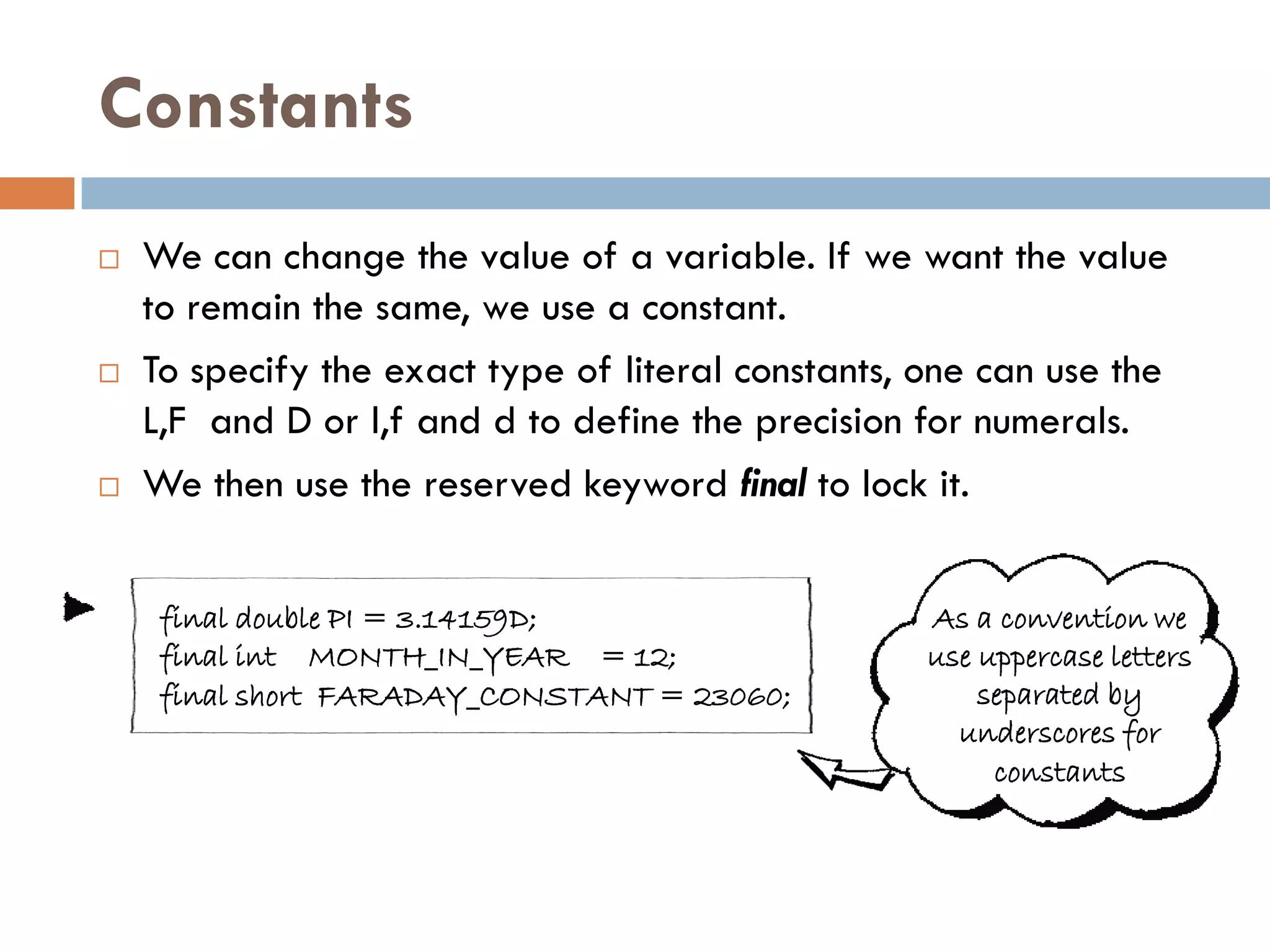 Constants
   We can change the value of a variable. If we want the value
    to remain the same, we use a constant.
   To specify the exact type of literal constants, one can use the
    L,F and D or l,f and d to define the precision for numerals.
   We then use the reserved keyword final to lock it.


     final double PI = 3.14159D;                    As a convention we
     final int MONTH_IN_YEAR = 12;                  use uppercase letters
     final short FARADAY_CONSTANT = 23060;              separated by
                                                      underscores for
                                                         constants
 
