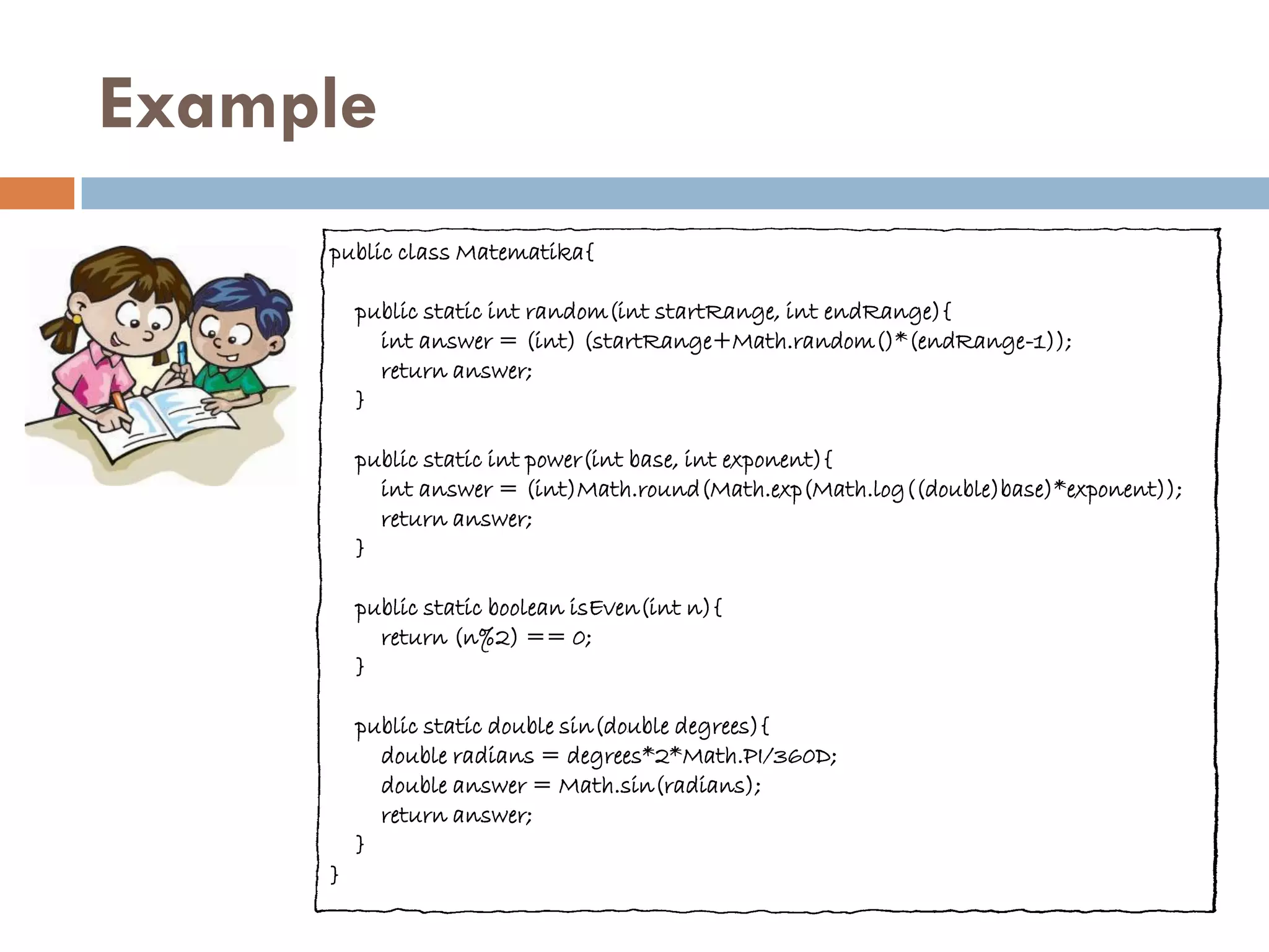 Example
     public class Matematika{

         public static int random(int startRange, int endRange){
           int answer = (int) (startRange+Math.random()*(endRange-1));
           return answer;
         }

         public static int power(int base, int exponent){
           int answer = (int)Math.round(Math.exp(Math.log((double)base)*exponent));
           return answer;
         }

         public static boolean isEven(int n){
           return (n%2) == 0;
         }

         public static double sin(double degrees){
           double radians = degrees*2*Math.PI/360D;
           double answer = Math.sin(radians);
           return answer;
         }
     }
 