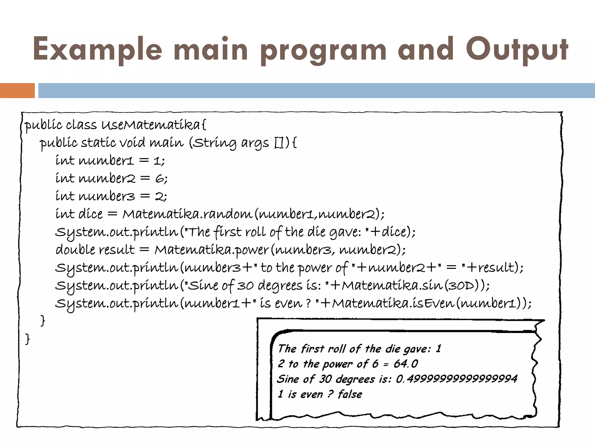 Example main program and Output
public class UseMatematika{
  public static void main (String args []){
     int number1 = 1;
     int number2 = 6;
     int number3 = 2;
     int dice = Matematika.random(number1,number2);
     System.out.println("The first roll of the die gave: "+dice);
     double result = Matematika.power(number3, number2);
     System.out.println(number3+" to the power of "+number2+" = "+result);
     System.out.println("Sine of 30 degrees is: "+Matematika.sin(30D));
     System.out.println(number1+" is even ? "+Matematika.isEven(number1));
  }
}
 