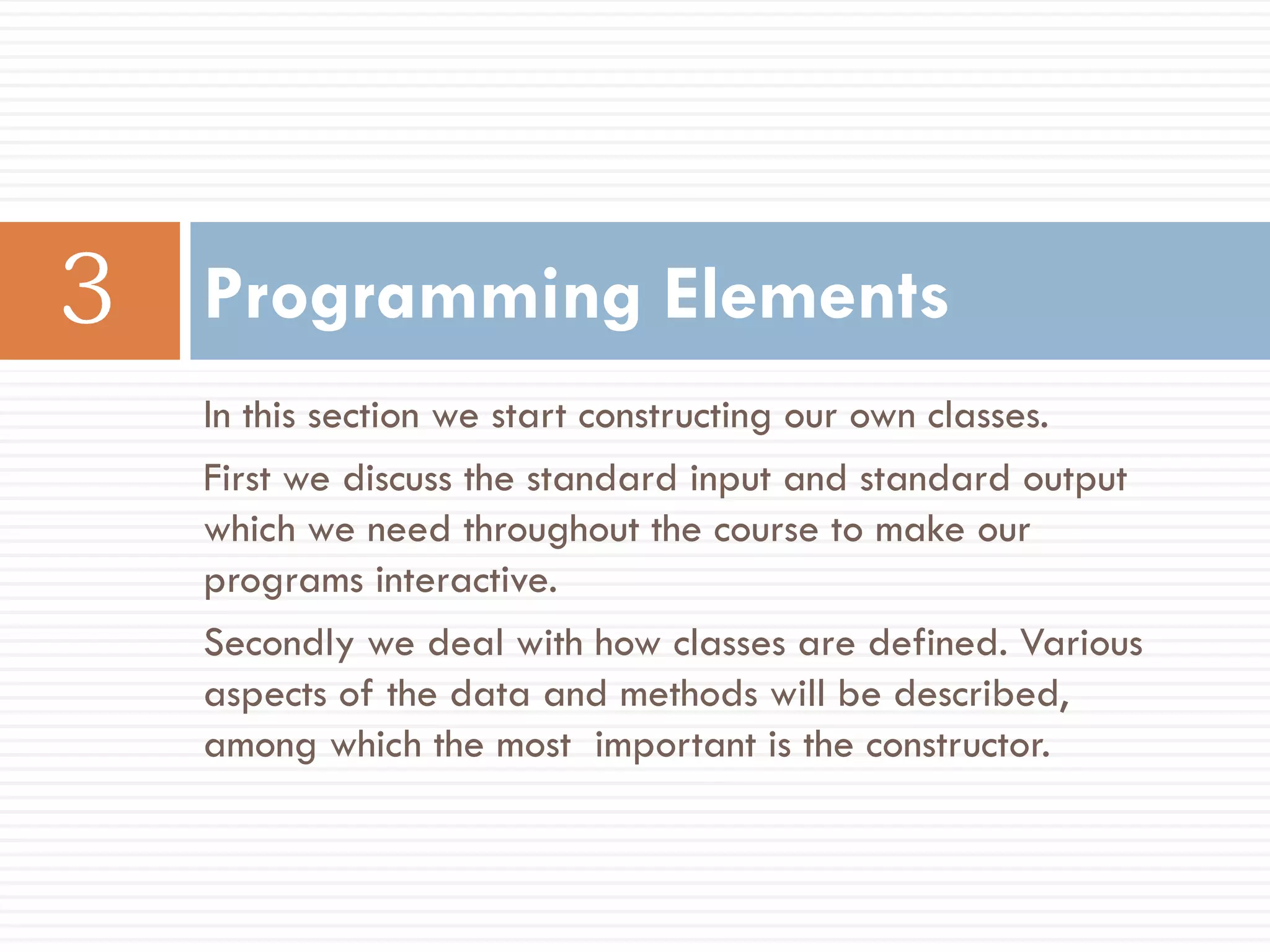 Programming Elements
In this section we start constructing our own classes.
First we discuss the standard input and standard output
which we need throughout the course to make our
programs interactive.
Secondly we deal with how classes are defined. Various
aspects of the data and methods will be described,
among which the most important is the constructor.
 