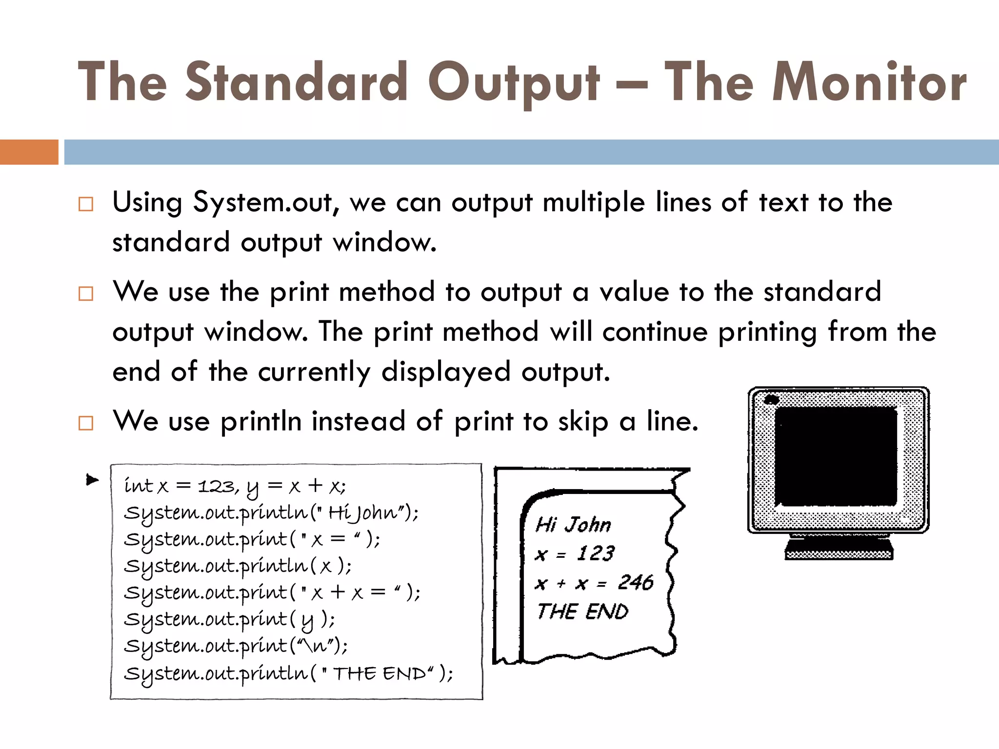 The Standard Output – The Monitor
   Using System.out, we can output multiple lines of text to the
    standard output window.
   We use the print method to output a value to the standard
    output window. The print method will continue printing from the
    end of the currently displayed output.
   We use println instead of print to skip a line.
    int x = 123, y = x + x;
    System.out.println(" Hi John”);
    System.out.print( " x = “ );
    System.out.println( x );
    System.out.print( " x + x = “ );
    System.out.print( y );
    System.out.print(“n”);
    System.out.println( " THE END“ );
 
