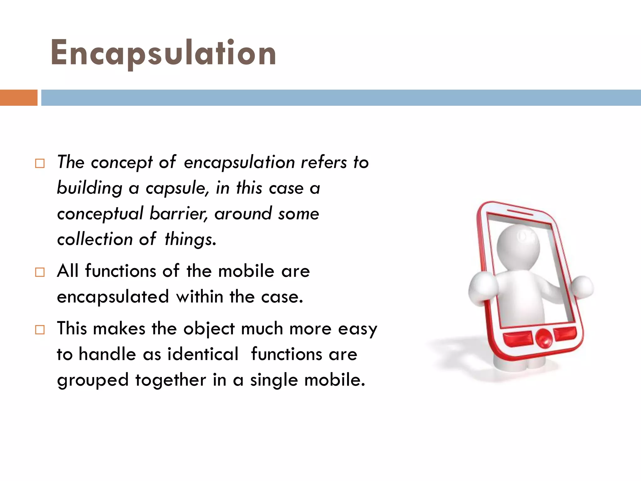 Encapsulation

   The concept of encapsulation refers to
    building a capsule, in this case a
    conceptual barrier, around some
    collection of things.
   All functions of the mobile are
    encapsulated within the case.
   This makes the object much more easy
    to handle as identical functions are
    grouped together in a single mobile.
 