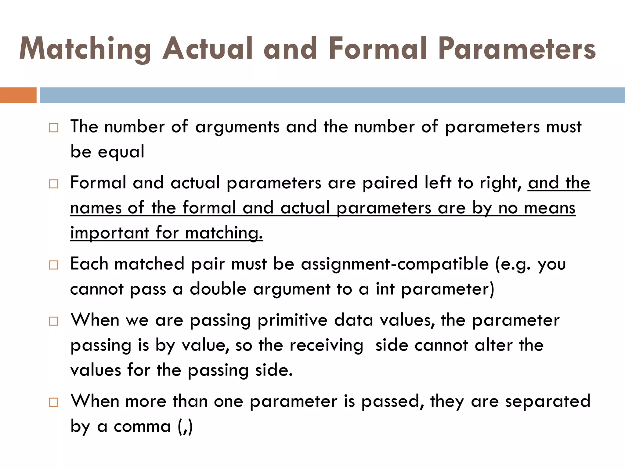 Matching Actual and Formal Parameters

    The number of arguments and the number of parameters must
     be equal
    Formal and actual parameters are paired left to right, and the
     names of the formal and actual parameters are by no means
     important for matching.
    Each matched pair must be assignment-compatible (e.g. you
     cannot pass a double argument to a int parameter)
    When we are passing primitive data values, the parameter
     passing is by value, so the receiving side cannot alter the
     values for the passing side.
    When more than one parameter is passed, they are separated
     by a comma (,)
 