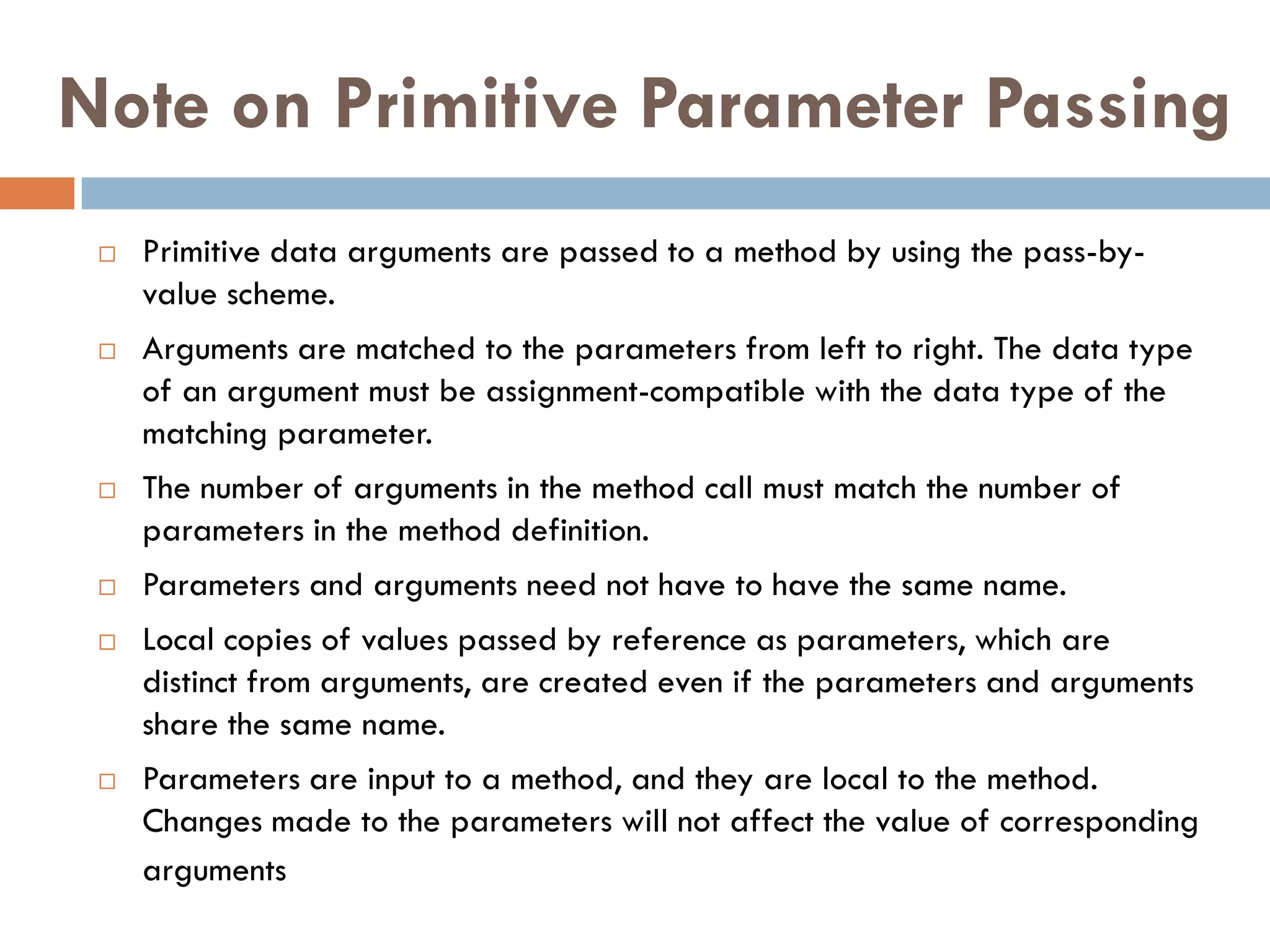 Note on Primitive Parameter Passing
    Primitive data arguments are passed to a method by using the pass-by-
     value scheme.
    Arguments are matched to the parameters from left to right. The data type
     of an argument must be assignment-compatible with the data type of the
     matching parameter.
    The number of arguments in the method call must match the number of
     parameters in the method definition.
    Parameters and arguments need not have to have the same name.
    Local copies of values passed by reference as parameters, which are
     distinct from arguments, are created even if the parameters and arguments
     share the same name.
    Parameters are input to a method, and they are local to the method.
     Changes made to the parameters will not affect the value of corresponding
     arguments
 