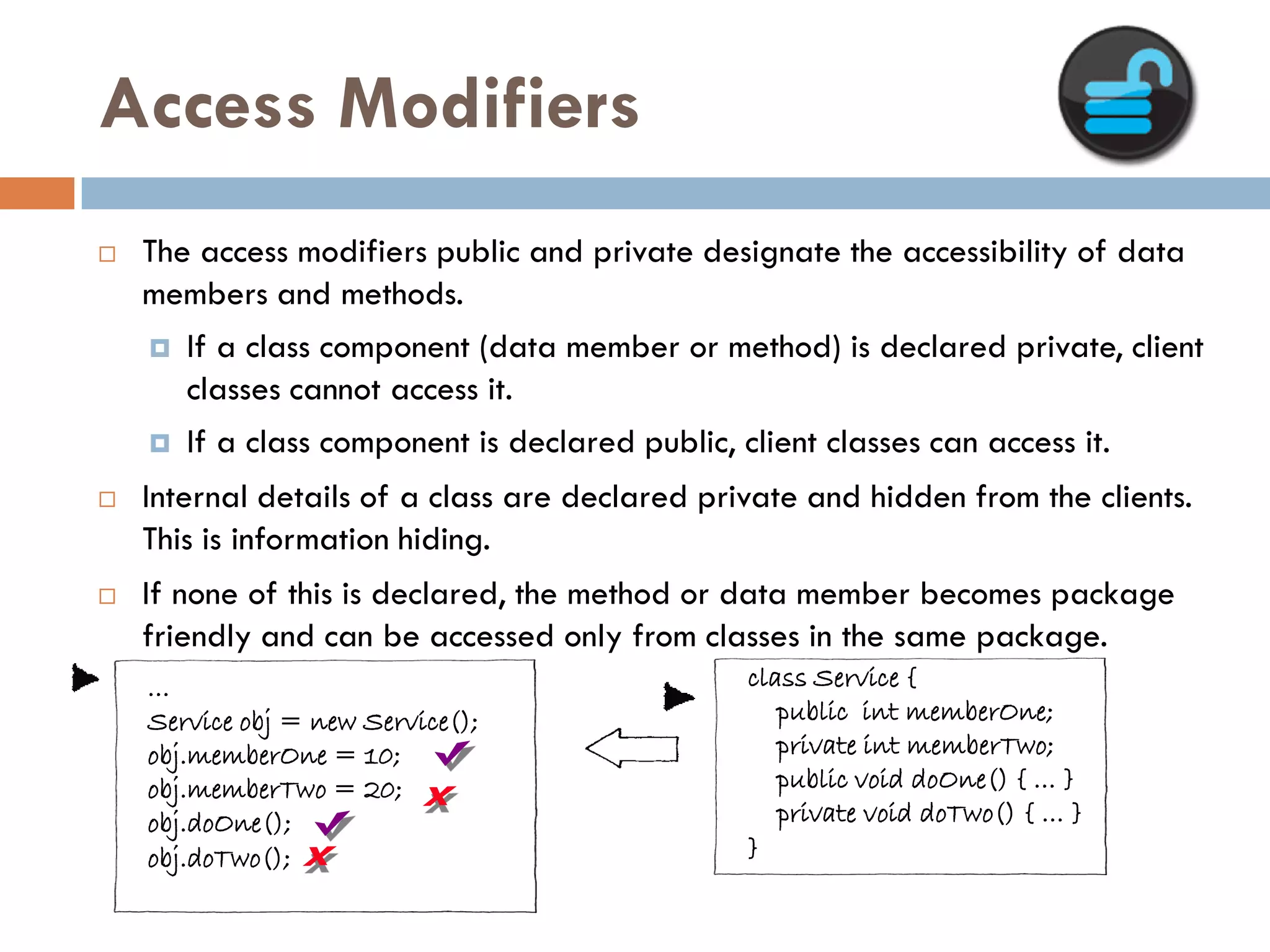 Access Modifiers
   The access modifiers public and private designate the accessibility of data
    members and methods.
     If a class component (data member or method) is declared private, client
       classes cannot access it.
     If a class component is declared public, client classes can access it.

   Internal details of a class are declared private and hidden from the clients.
    This is information hiding.
   If none of this is declared, the method or data member becomes package
    friendly and can be accessed only from classes in the same package.
    …                                           class Service {
    Service obj = new Service();                   public int memberOne;
    obj.memberOne = 10;                            private int memberTwo;
    obj.memberTwo = 20;                            public void doOne() { … }
    obj.doOne();                                   private void doTwo() { … }
    obj.doTwo();                                }
 