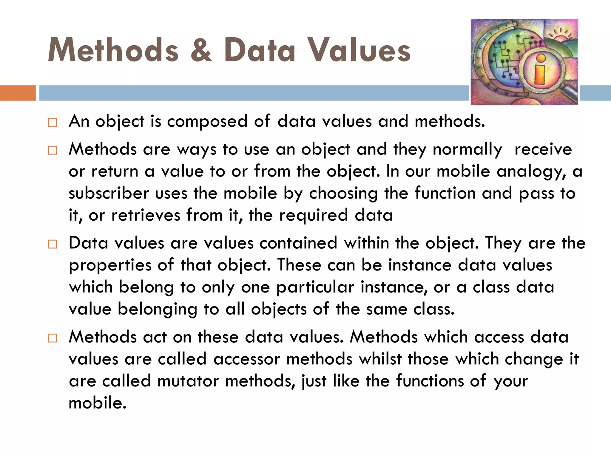 Methods & Data Values
   An object is composed of data values and methods.
   Methods are ways to use an object and they normally receive
    or return a value to or from the object. In our mobile analogy, a
    subscriber uses the mobile by choosing the function and pass to
    it, or retrieves from it, the required data
   Data values are values contained within the object. They are the
    properties of that object. These can be instance data values
    which belong to only one particular instance, or a class data
    value belonging to all objects of the same class.
   Methods act on these data values. Methods which access data
    values are called accessor methods whilst those which change it
    are called mutator methods, just like the functions of your
    mobile.
 