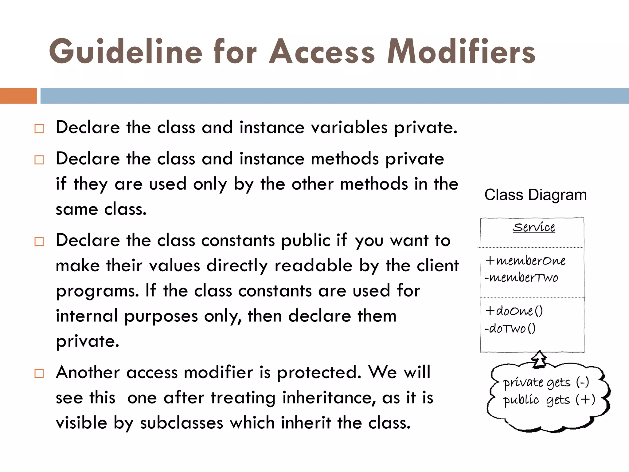 Guideline for Access Modifiers
   Declare the class and instance variables private.
   Declare the class and instance methods private
    if they are used only by the other methods in the   Class Diagram
    same class.
                                                           Service
   Declare the class constants public if you want to
    make their values directly readable by the client   +memberOne
                                                        -memberTwo
    programs. If the class constants are used for
    internal purposes only, then declare them           +doOne()
                                                        -doTwo()
    private.
   Another access modifier is protected. We will         private gets (-)
    see this one after treating inheritance, as it is     public gets (+)
    visible by subclasses which inherit the class.
 