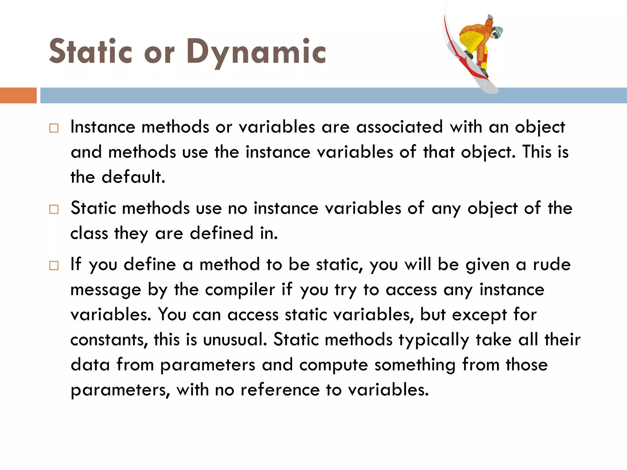 Static or Dynamic
   Instance methods or variables are associated with an object
    and methods use the instance variables of that object. This is
    the default.
   Static methods use no instance variables of any object of the
    class they are defined in.
   If you define a method to be static, you will be given a rude
    message by the compiler if you try to access any instance
    variables. You can access static variables, but except for
    constants, this is unusual. Static methods typically take all their
    data from parameters and compute something from those
    parameters, with no reference to variables.
 