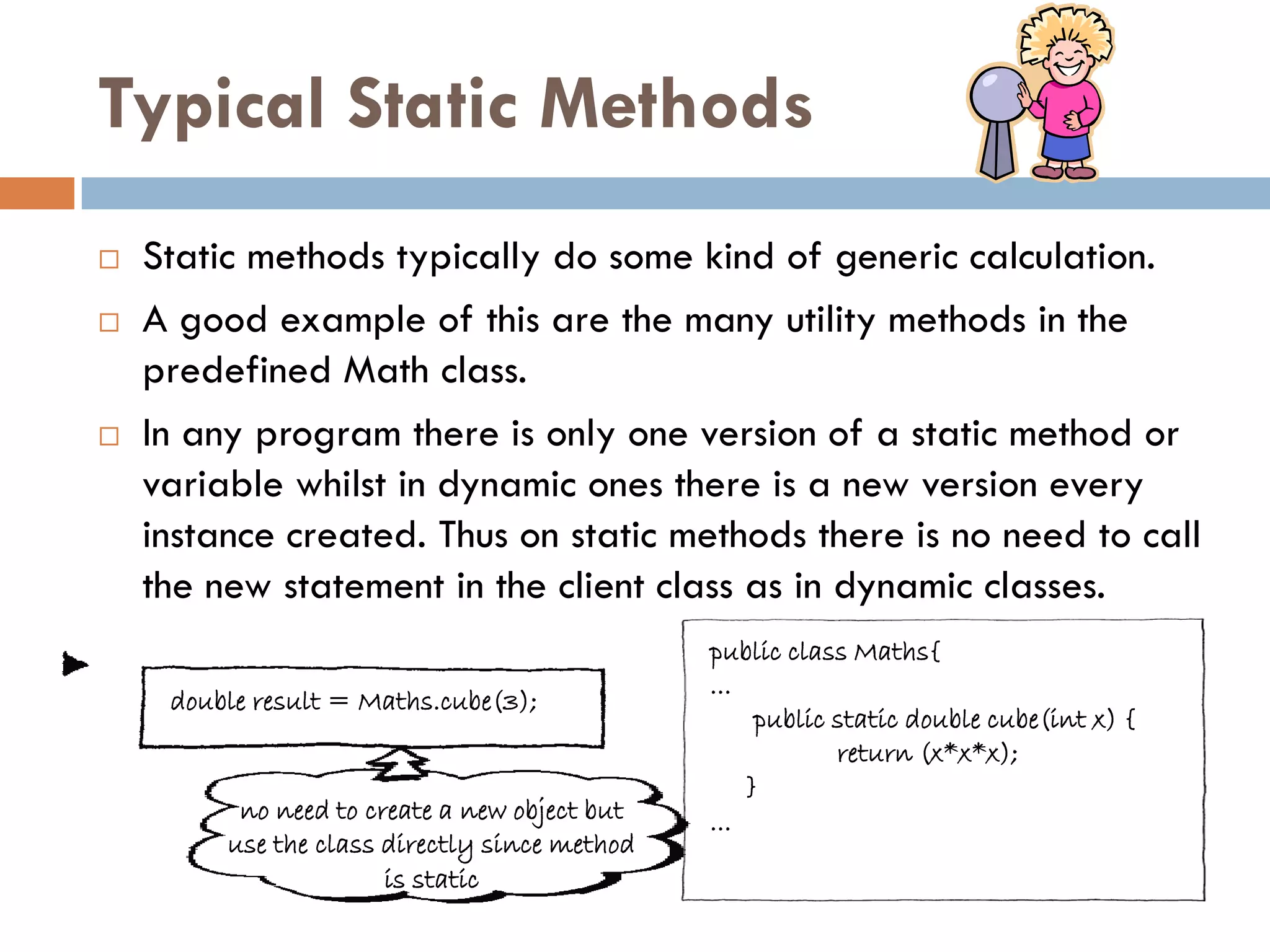 Typical Static Methods
   Static methods typically do some kind of generic calculation.
   A good example of this are the many utility methods in the
    predefined Math class.
   In any program there is only one version of a static method or
    variable whilst in dynamic ones there is a new version every
    instance created. Thus on static methods there is no need to call
    the new statement in the client class as in dynamic classes.
                                               public class Maths{
                                               ...
     double result = Maths.cube(3);
                                                    public static double cube(int x) {
                                                           return (x*x*x);
                                                   }
          no need to create a new object but   ...
         use the class directly since method
                       is static
 